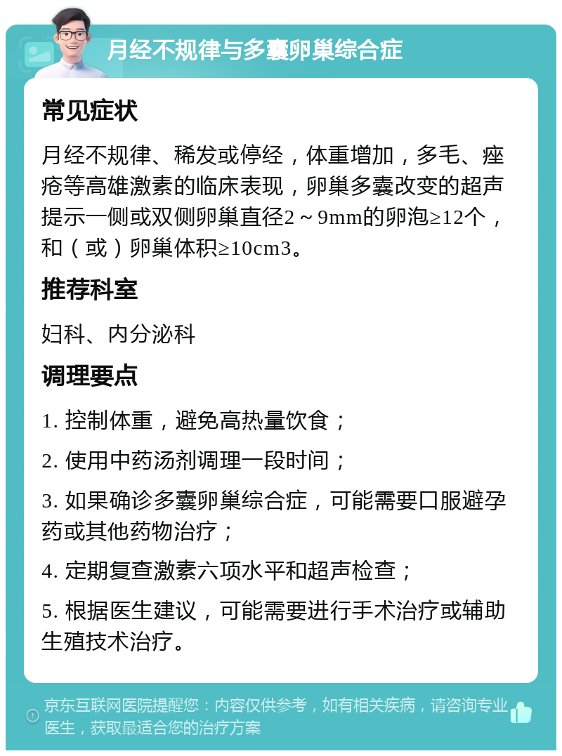 月经不规律与多囊卵巢综合症 常见症状 月经不规律、稀发或停经，体重增加，多毛、痤疮等高雄激素的临床表现，卵巢多囊改变的超声提示一侧或双侧卵巢直径2～9mm的卵泡≥12个，和（或）卵巢体积≥10cm3。 推荐科室 妇科、内分泌科 调理要点 1. 控制体重，避免高热量饮食； 2. 使用中药汤剂调理一段时间； 3. 如果确诊多囊卵巢综合症，可能需要口服避孕药或其他药物治疗； 4. 定期复查激素六项水平和超声检查； 5. 根据医生建议，可能需要进行手术治疗或辅助生殖技术治疗。