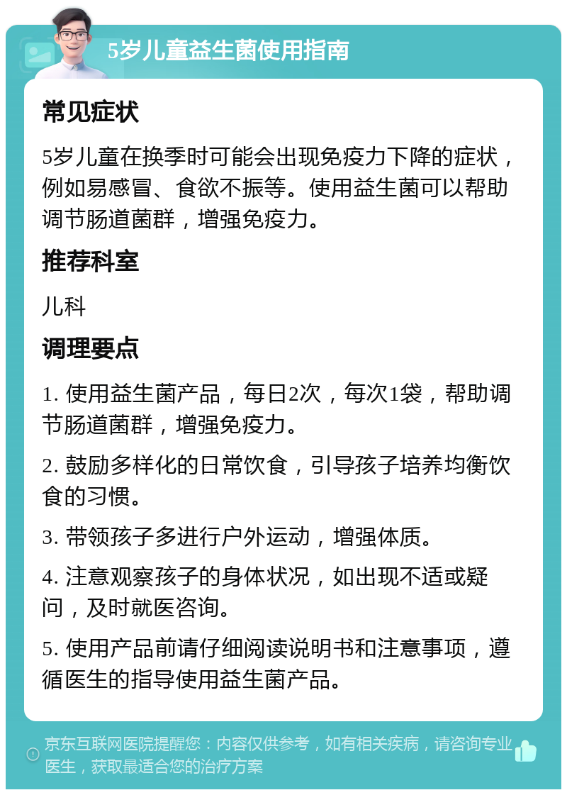 5岁儿童益生菌使用指南 常见症状 5岁儿童在换季时可能会出现免疫力下降的症状，例如易感冒、食欲不振等。使用益生菌可以帮助调节肠道菌群，增强免疫力。 推荐科室 儿科 调理要点 1. 使用益生菌产品，每日2次，每次1袋，帮助调节肠道菌群，增强免疫力。 2. 鼓励多样化的日常饮食，引导孩子培养均衡饮食的习惯。 3. 带领孩子多进行户外运动，增强体质。 4. 注意观察孩子的身体状况，如出现不适或疑问，及时就医咨询。 5. 使用产品前请仔细阅读说明书和注意事项，遵循医生的指导使用益生菌产品。