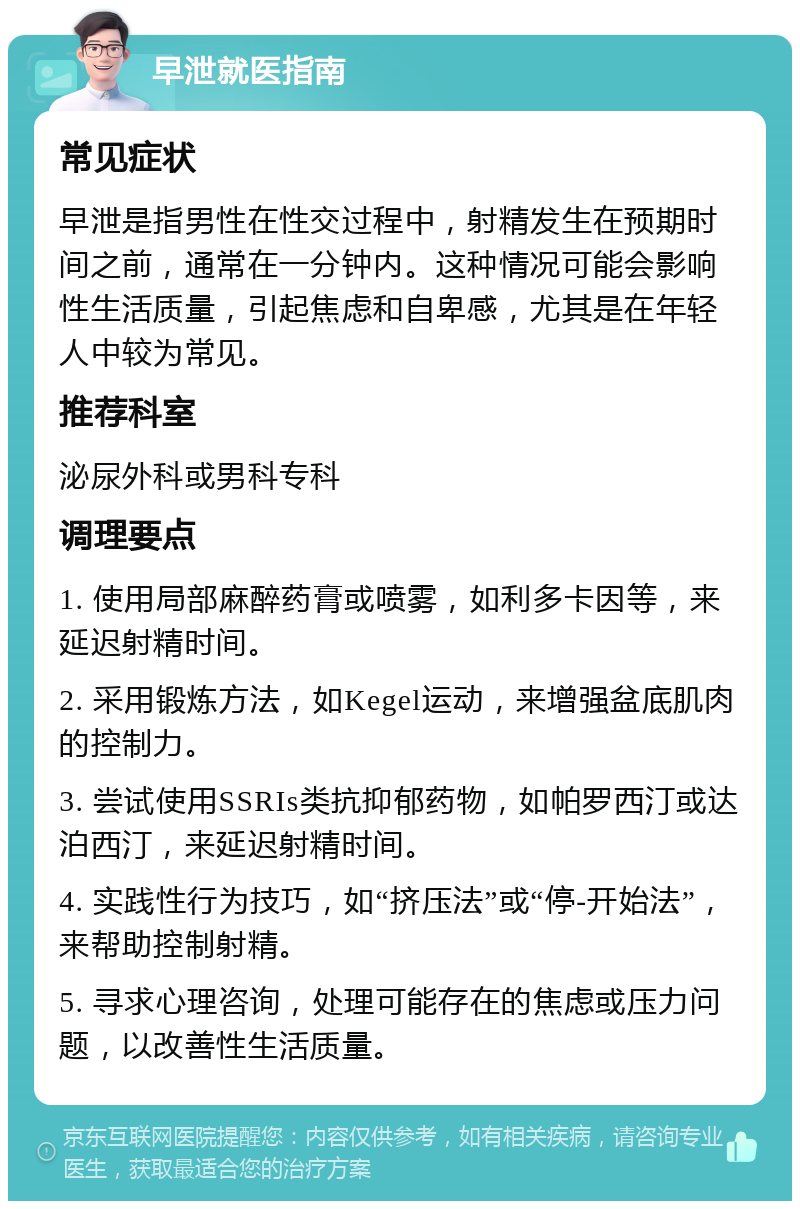 早泄就医指南 常见症状 早泄是指男性在性交过程中，射精发生在预期时间之前，通常在一分钟内。这种情况可能会影响性生活质量，引起焦虑和自卑感，尤其是在年轻人中较为常见。 推荐科室 泌尿外科或男科专科 调理要点 1. 使用局部麻醉药膏或喷雾，如利多卡因等，来延迟射精时间。 2. 采用锻炼方法，如Kegel运动，来增强盆底肌肉的控制力。 3. 尝试使用SSRIs类抗抑郁药物，如帕罗西汀或达泊西汀，来延迟射精时间。 4. 实践性行为技巧，如“挤压法”或“停-开始法”，来帮助控制射精。 5. 寻求心理咨询，处理可能存在的焦虑或压力问题，以改善性生活质量。