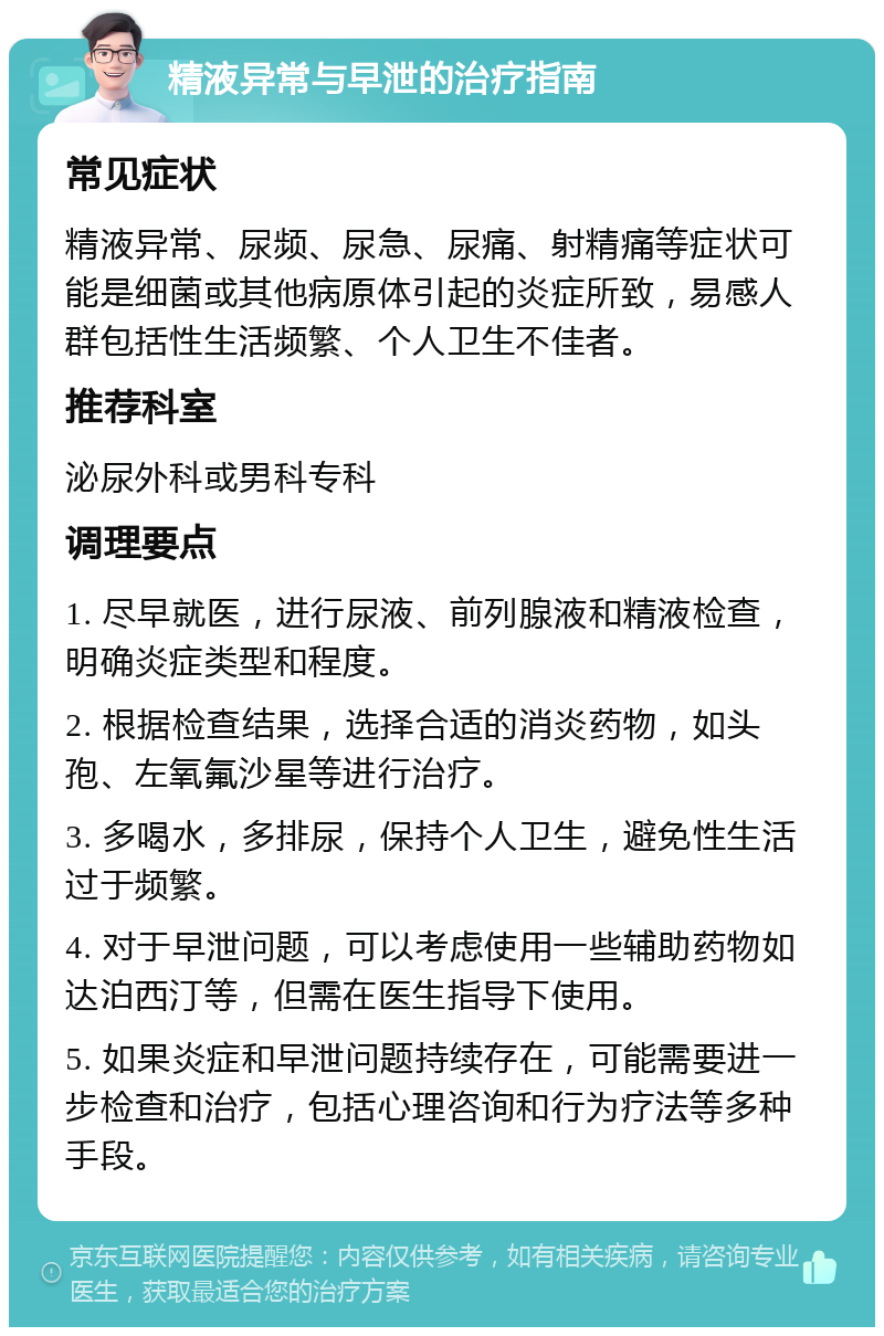 精液异常与早泄的治疗指南 常见症状 精液异常、尿频、尿急、尿痛、射精痛等症状可能是细菌或其他病原体引起的炎症所致，易感人群包括性生活频繁、个人卫生不佳者。 推荐科室 泌尿外科或男科专科 调理要点 1. 尽早就医，进行尿液、前列腺液和精液检查，明确炎症类型和程度。 2. 根据检查结果，选择合适的消炎药物，如头孢、左氧氟沙星等进行治疗。 3. 多喝水，多排尿，保持个人卫生，避免性生活过于频繁。 4. 对于早泄问题，可以考虑使用一些辅助药物如达泊西汀等，但需在医生指导下使用。 5. 如果炎症和早泄问题持续存在，可能需要进一步检查和治疗，包括心理咨询和行为疗法等多种手段。