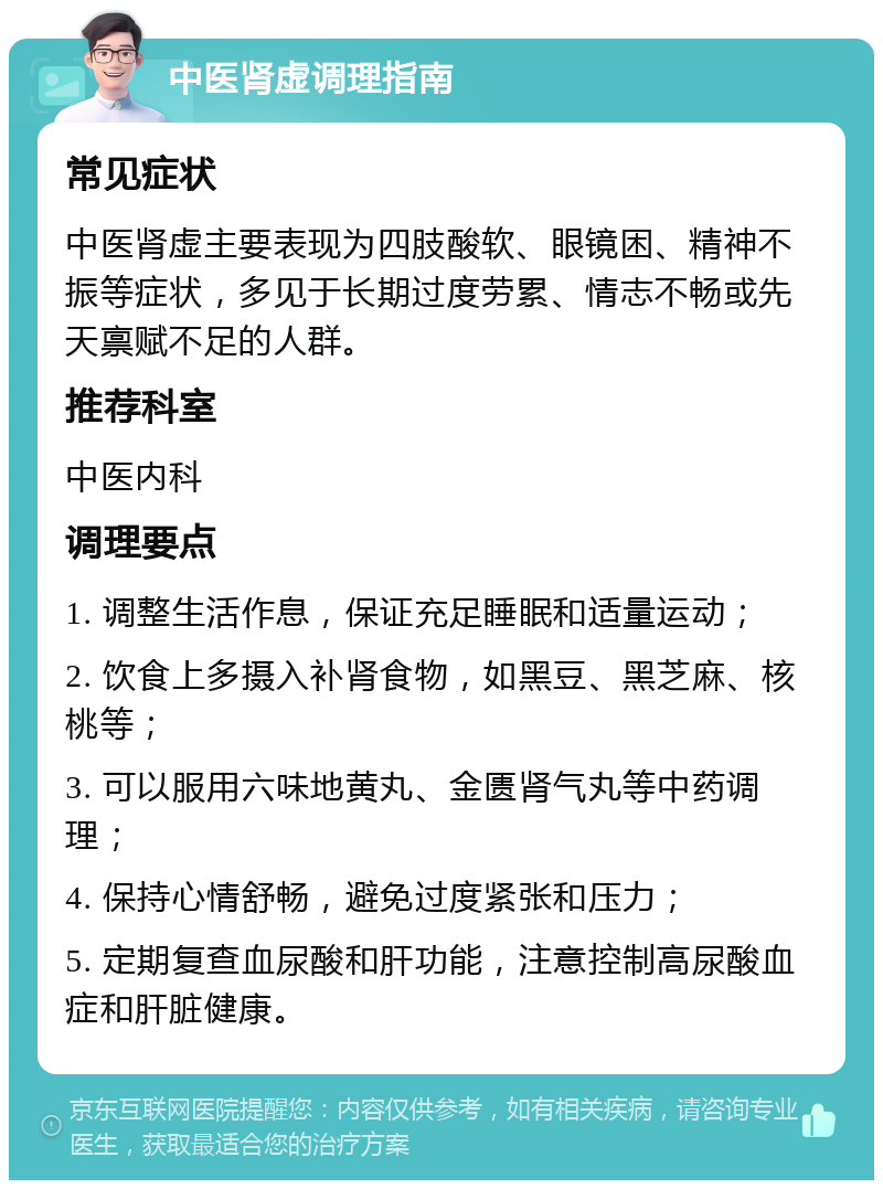 中医肾虚调理指南 常见症状 中医肾虚主要表现为四肢酸软、眼镜困、精神不振等症状，多见于长期过度劳累、情志不畅或先天禀赋不足的人群。 推荐科室 中医内科 调理要点 1. 调整生活作息，保证充足睡眠和适量运动； 2. 饮食上多摄入补肾食物，如黑豆、黑芝麻、核桃等； 3. 可以服用六味地黄丸、金匮肾气丸等中药调理； 4. 保持心情舒畅，避免过度紧张和压力； 5. 定期复查血尿酸和肝功能，注意控制高尿酸血症和肝脏健康。