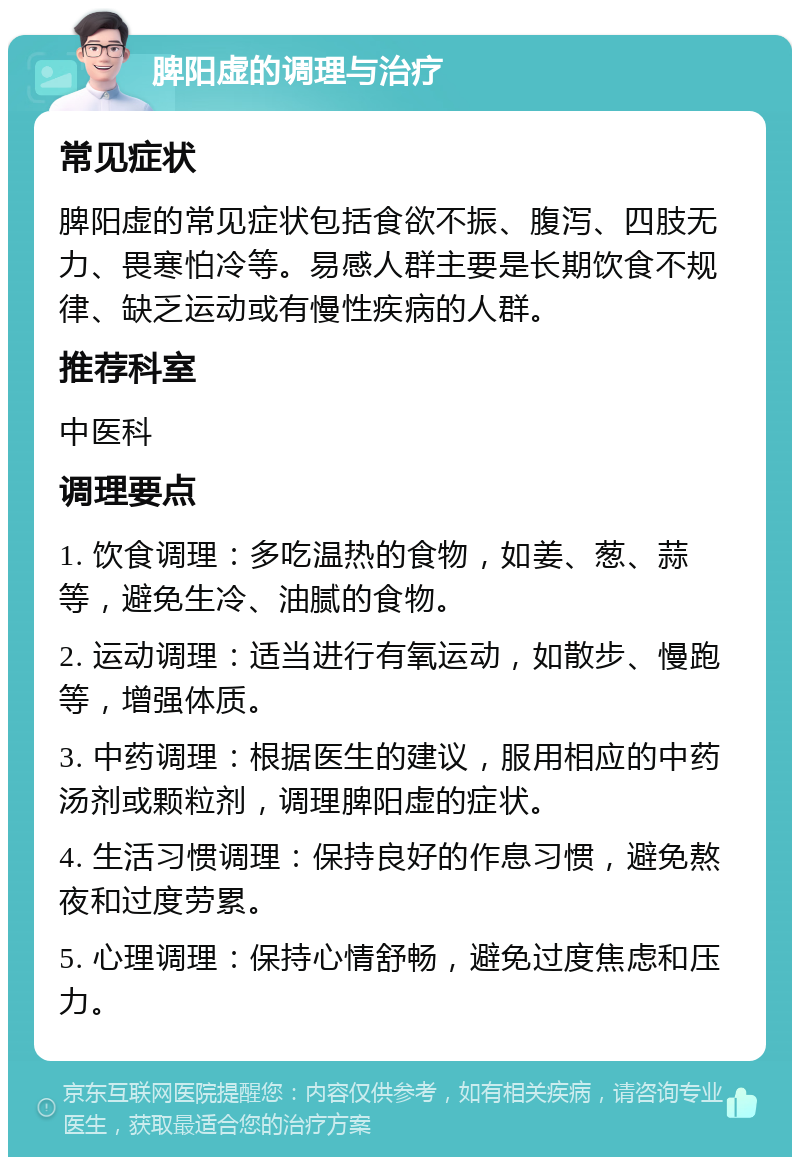 脾阳虚的调理与治疗 常见症状 脾阳虚的常见症状包括食欲不振、腹泻、四肢无力、畏寒怕冷等。易感人群主要是长期饮食不规律、缺乏运动或有慢性疾病的人群。 推荐科室 中医科 调理要点 1. 饮食调理：多吃温热的食物，如姜、葱、蒜等，避免生冷、油腻的食物。 2. 运动调理：适当进行有氧运动，如散步、慢跑等，增强体质。 3. 中药调理：根据医生的建议，服用相应的中药汤剂或颗粒剂，调理脾阳虚的症状。 4. 生活习惯调理：保持良好的作息习惯，避免熬夜和过度劳累。 5. 心理调理：保持心情舒畅，避免过度焦虑和压力。