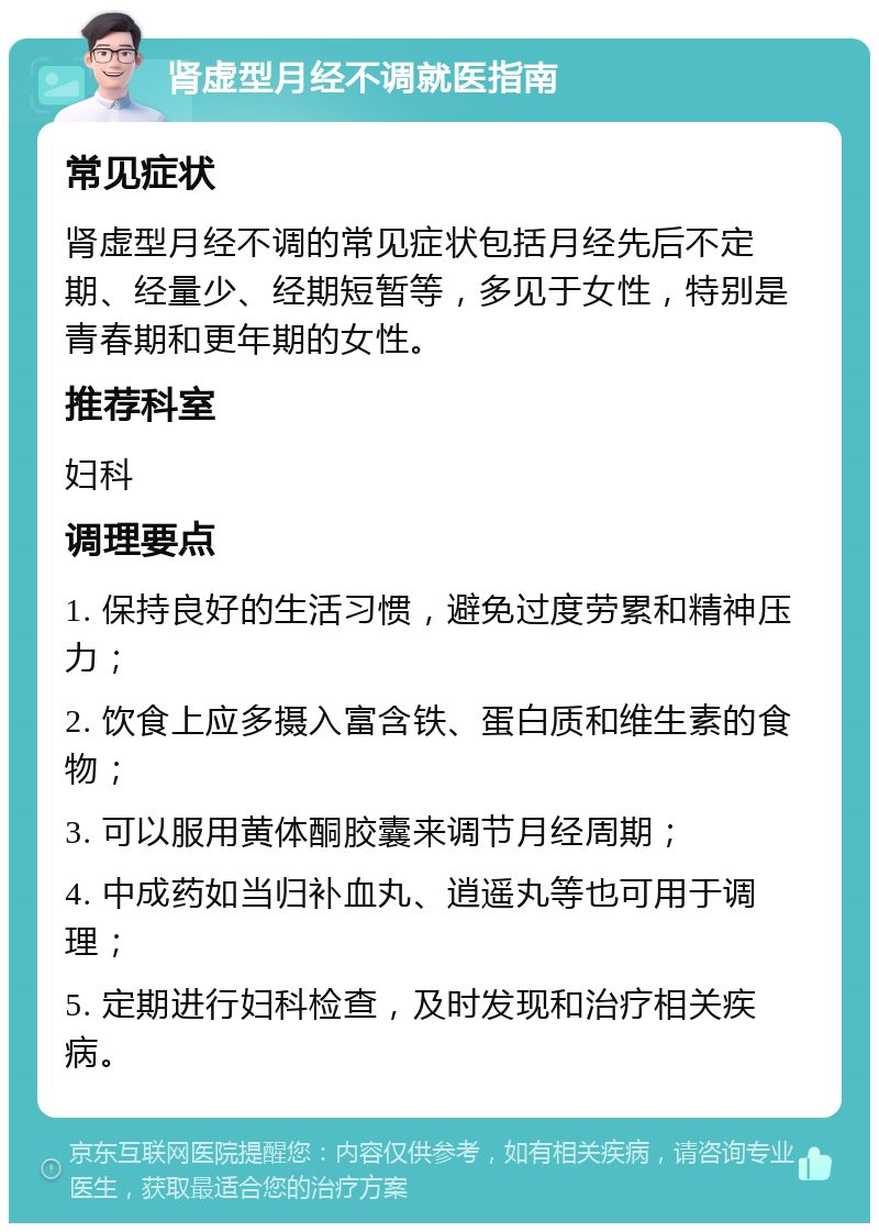 肾虚型月经不调就医指南 常见症状 肾虚型月经不调的常见症状包括月经先后不定期、经量少、经期短暂等，多见于女性，特别是青春期和更年期的女性。 推荐科室 妇科 调理要点 1. 保持良好的生活习惯，避免过度劳累和精神压力； 2. 饮食上应多摄入富含铁、蛋白质和维生素的食物； 3. 可以服用黄体酮胶囊来调节月经周期； 4. 中成药如当归补血丸、逍遥丸等也可用于调理； 5. 定期进行妇科检查，及时发现和治疗相关疾病。