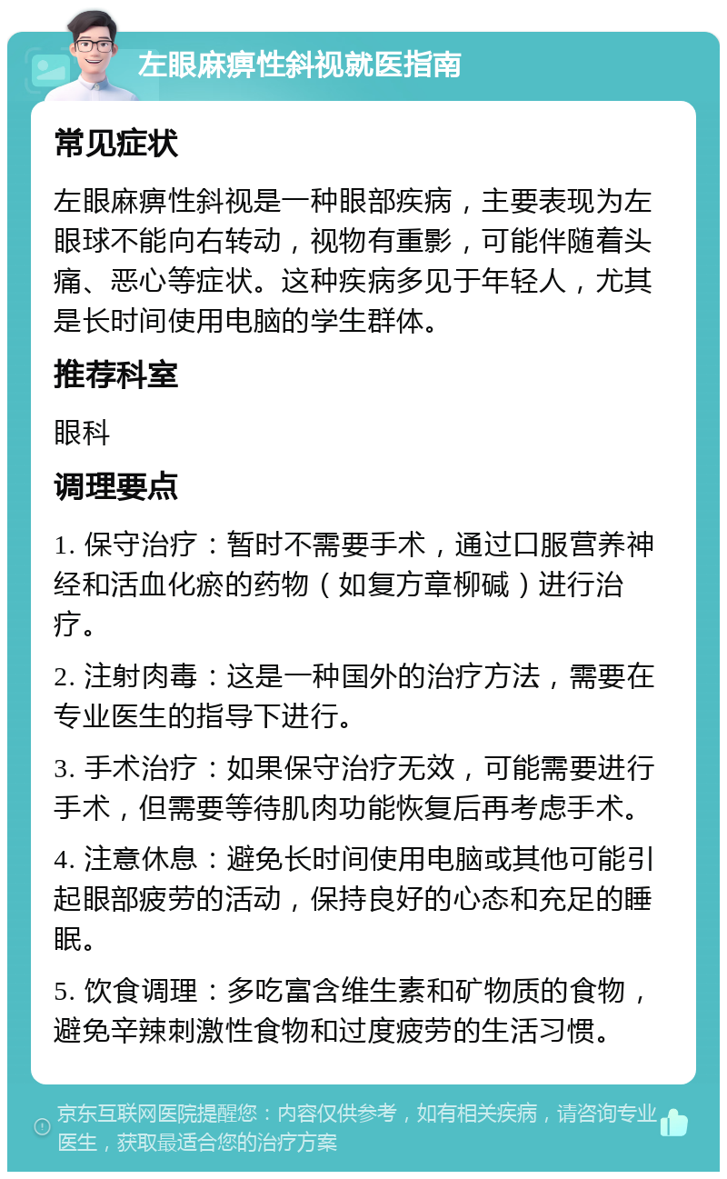 左眼麻痹性斜视就医指南 常见症状 左眼麻痹性斜视是一种眼部疾病，主要表现为左眼球不能向右转动，视物有重影，可能伴随着头痛、恶心等症状。这种疾病多见于年轻人，尤其是长时间使用电脑的学生群体。 推荐科室 眼科 调理要点 1. 保守治疗：暂时不需要手术，通过口服营养神经和活血化瘀的药物（如复方章柳碱）进行治疗。 2. 注射肉毒：这是一种国外的治疗方法，需要在专业医生的指导下进行。 3. 手术治疗：如果保守治疗无效，可能需要进行手术，但需要等待肌肉功能恢复后再考虑手术。 4. 注意休息：避免长时间使用电脑或其他可能引起眼部疲劳的活动，保持良好的心态和充足的睡眠。 5. 饮食调理：多吃富含维生素和矿物质的食物，避免辛辣刺激性食物和过度疲劳的生活习惯。