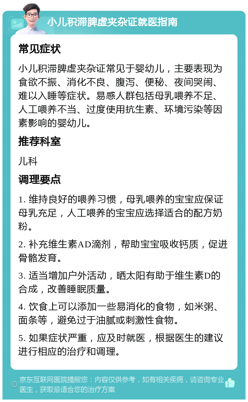 小儿积滞脾虚夹杂证就医指南 常见症状 小儿积滞脾虚夹杂证常见于婴幼儿，主要表现为食欲不振、消化不良、腹泻、便秘、夜间哭闹、难以入睡等症状。易感人群包括母乳喂养不足、人工喂养不当、过度使用抗生素、环境污染等因素影响的婴幼儿。 推荐科室 儿科 调理要点 1. 维持良好的喂养习惯，母乳喂养的宝宝应保证母乳充足，人工喂养的宝宝应选择适合的配方奶粉。 2. 补充维生素AD滴剂，帮助宝宝吸收钙质，促进骨骼发育。 3. 适当增加户外活动，晒太阳有助于维生素D的合成，改善睡眠质量。 4. 饮食上可以添加一些易消化的食物，如米粥、面条等，避免过于油腻或刺激性食物。 5. 如果症状严重，应及时就医，根据医生的建议进行相应的治疗和调理。