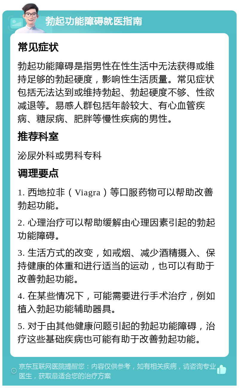 勃起功能障碍就医指南 常见症状 勃起功能障碍是指男性在性生活中无法获得或维持足够的勃起硬度，影响性生活质量。常见症状包括无法达到或维持勃起、勃起硬度不够、性欲减退等。易感人群包括年龄较大、有心血管疾病、糖尿病、肥胖等慢性疾病的男性。 推荐科室 泌尿外科或男科专科 调理要点 1. 西地拉非（Viagra）等口服药物可以帮助改善勃起功能。 2. 心理治疗可以帮助缓解由心理因素引起的勃起功能障碍。 3. 生活方式的改变，如戒烟、减少酒精摄入、保持健康的体重和进行适当的运动，也可以有助于改善勃起功能。 4. 在某些情况下，可能需要进行手术治疗，例如植入勃起功能辅助器具。 5. 对于由其他健康问题引起的勃起功能障碍，治疗这些基础疾病也可能有助于改善勃起功能。