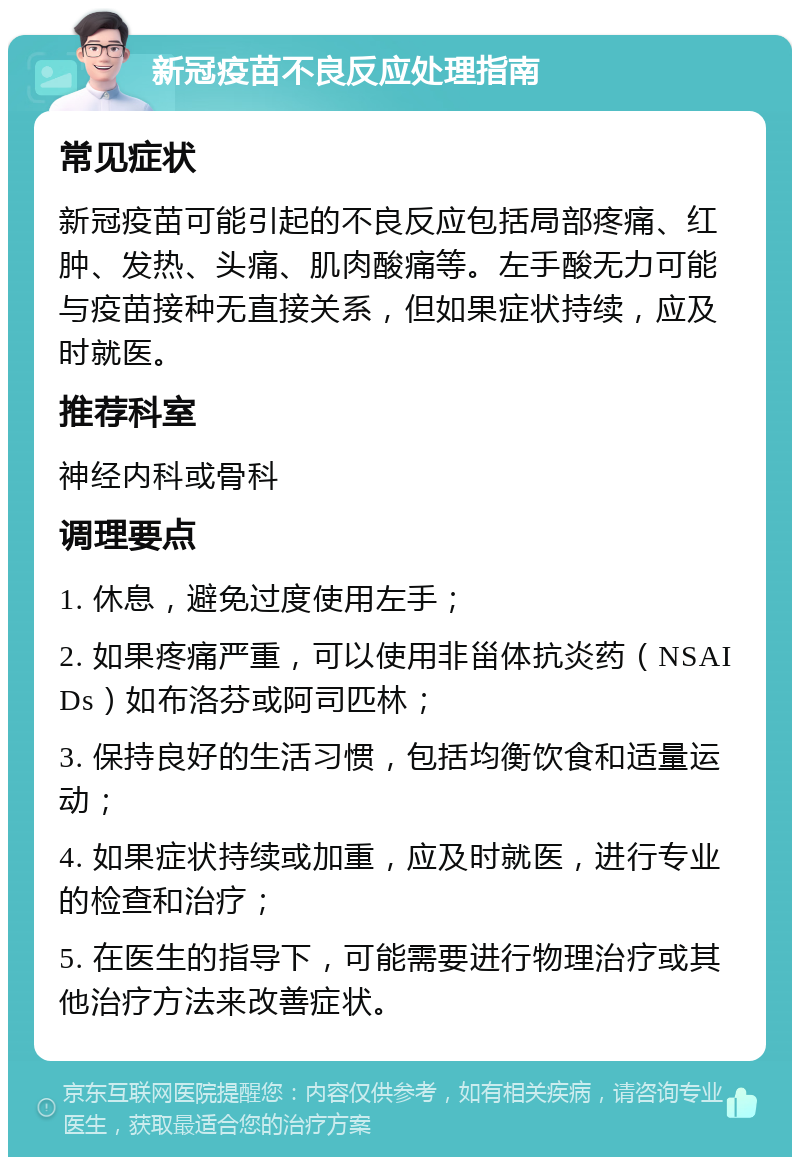 新冠疫苗不良反应处理指南 常见症状 新冠疫苗可能引起的不良反应包括局部疼痛、红肿、发热、头痛、肌肉酸痛等。左手酸无力可能与疫苗接种无直接关系，但如果症状持续，应及时就医。 推荐科室 神经内科或骨科 调理要点 1. 休息，避免过度使用左手； 2. 如果疼痛严重，可以使用非甾体抗炎药（NSAIDs）如布洛芬或阿司匹林； 3. 保持良好的生活习惯，包括均衡饮食和适量运动； 4. 如果症状持续或加重，应及时就医，进行专业的检查和治疗； 5. 在医生的指导下，可能需要进行物理治疗或其他治疗方法来改善症状。