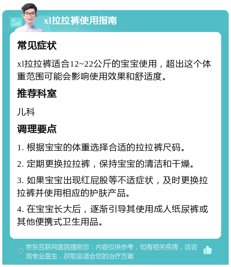 xl拉拉裤使用指南 常见症状 xl拉拉裤适合12~22公斤的宝宝使用，超出这个体重范围可能会影响使用效果和舒适度。 推荐科室 儿科 调理要点 1. 根据宝宝的体重选择合适的拉拉裤尺码。 2. 定期更换拉拉裤，保持宝宝的清洁和干燥。 3. 如果宝宝出现红屁股等不适症状，及时更换拉拉裤并使用相应的护肤产品。 4. 在宝宝长大后，逐渐引导其使用成人纸尿裤或其他便携式卫生用品。