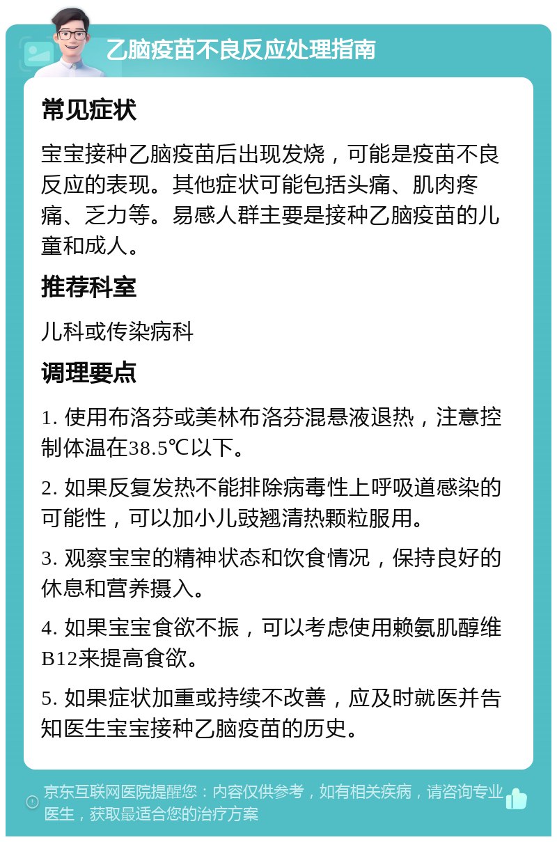 乙脑疫苗不良反应处理指南 常见症状 宝宝接种乙脑疫苗后出现发烧，可能是疫苗不良反应的表现。其他症状可能包括头痛、肌肉疼痛、乏力等。易感人群主要是接种乙脑疫苗的儿童和成人。 推荐科室 儿科或传染病科 调理要点 1. 使用布洛芬或美林布洛芬混悬液退热，注意控制体温在38.5℃以下。 2. 如果反复发热不能排除病毒性上呼吸道感染的可能性，可以加小儿豉翘清热颗粒服用。 3. 观察宝宝的精神状态和饮食情况，保持良好的休息和营养摄入。 4. 如果宝宝食欲不振，可以考虑使用赖氨肌醇维B12来提高食欲。 5. 如果症状加重或持续不改善，应及时就医并告知医生宝宝接种乙脑疫苗的历史。