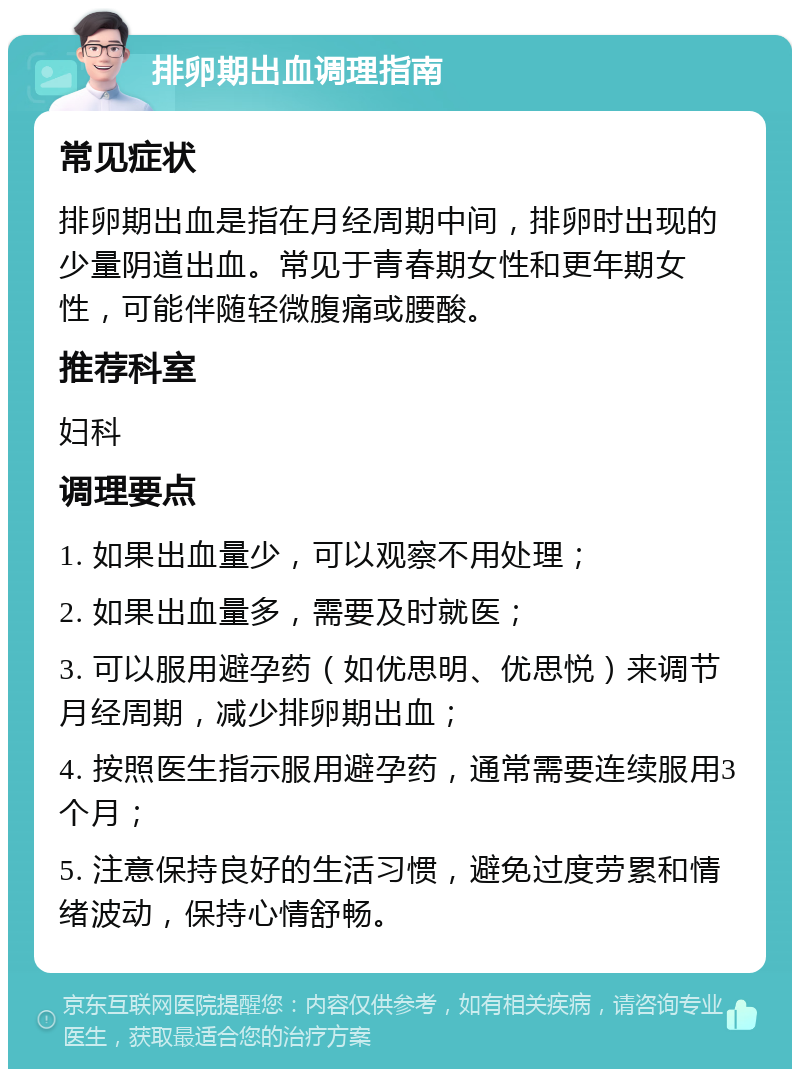 排卵期出血调理指南 常见症状 排卵期出血是指在月经周期中间，排卵时出现的少量阴道出血。常见于青春期女性和更年期女性，可能伴随轻微腹痛或腰酸。 推荐科室 妇科 调理要点 1. 如果出血量少，可以观察不用处理； 2. 如果出血量多，需要及时就医； 3. 可以服用避孕药（如优思明、优思悦）来调节月经周期，减少排卵期出血； 4. 按照医生指示服用避孕药，通常需要连续服用3个月； 5. 注意保持良好的生活习惯，避免过度劳累和情绪波动，保持心情舒畅。