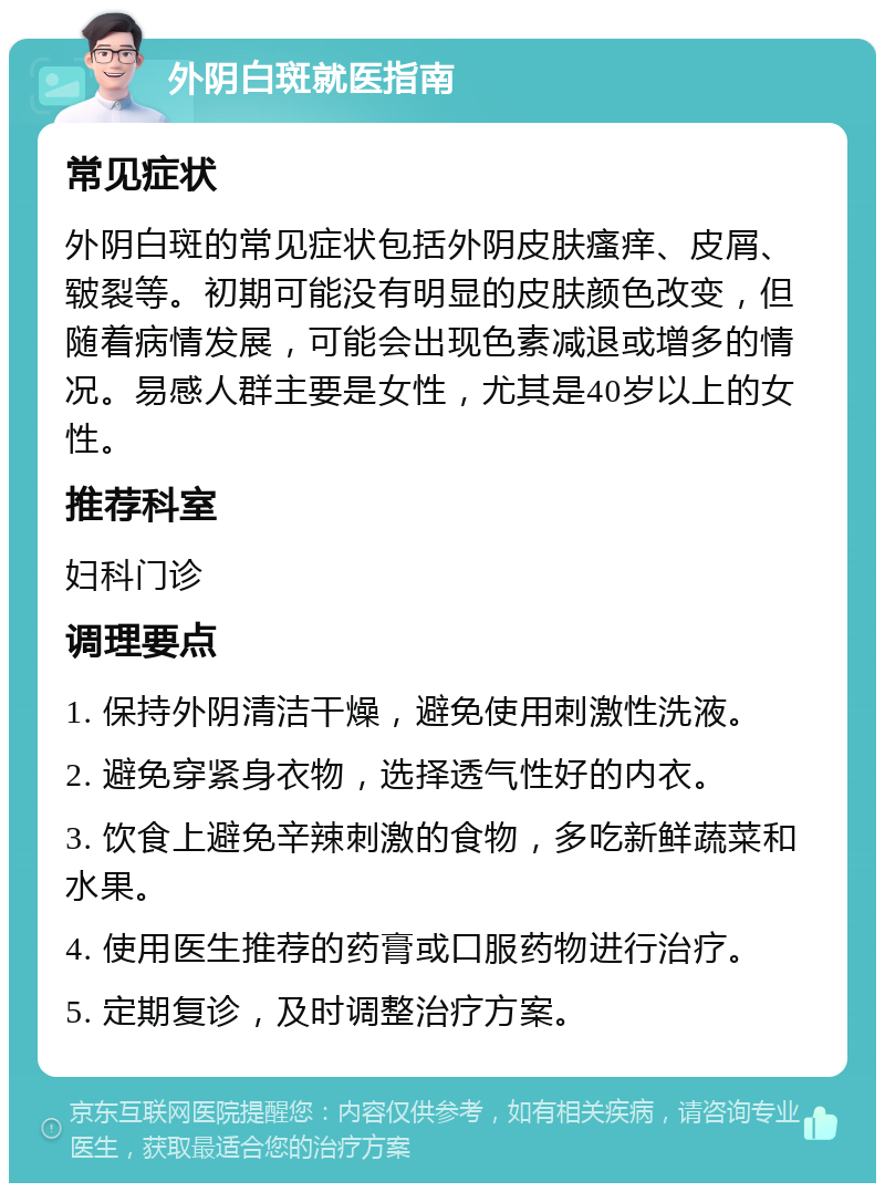 外阴白斑就医指南 常见症状 外阴白斑的常见症状包括外阴皮肤瘙痒、皮屑、皲裂等。初期可能没有明显的皮肤颜色改变，但随着病情发展，可能会出现色素减退或增多的情况。易感人群主要是女性，尤其是40岁以上的女性。 推荐科室 妇科门诊 调理要点 1. 保持外阴清洁干燥，避免使用刺激性洗液。 2. 避免穿紧身衣物，选择透气性好的内衣。 3. 饮食上避免辛辣刺激的食物，多吃新鲜蔬菜和水果。 4. 使用医生推荐的药膏或口服药物进行治疗。 5. 定期复诊，及时调整治疗方案。