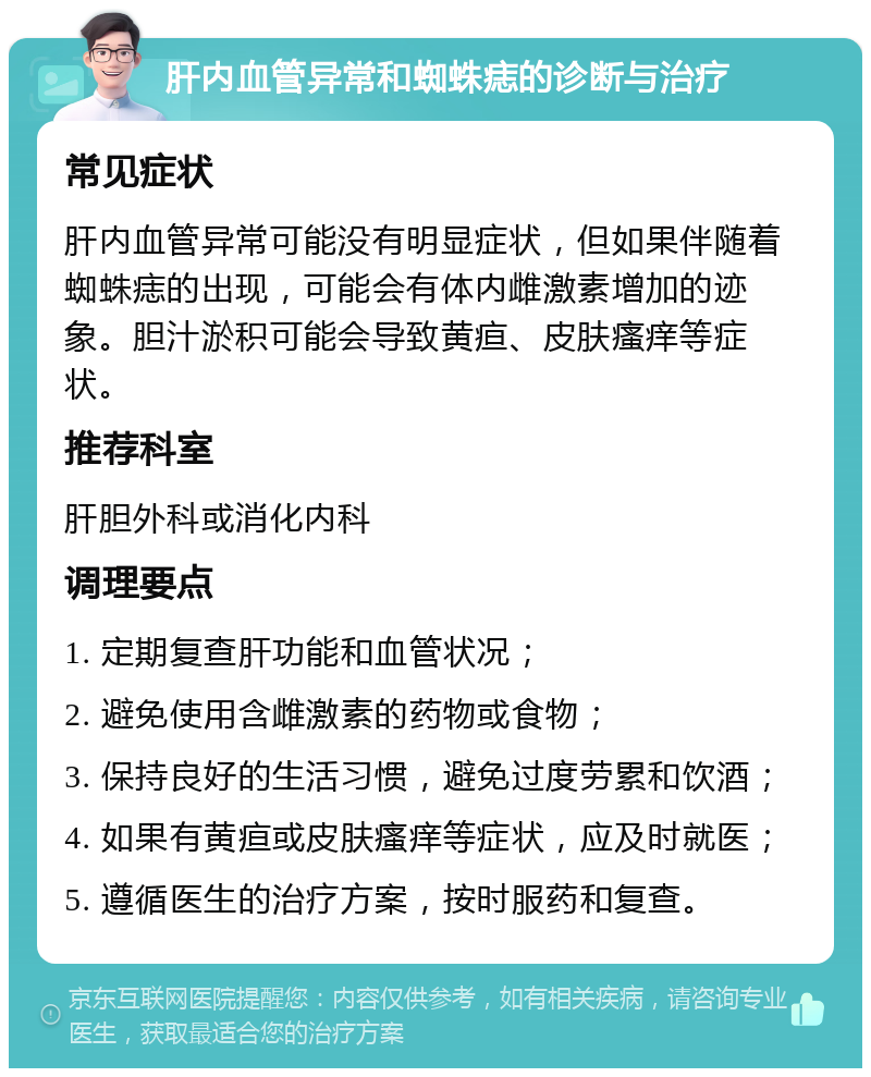 肝内血管异常和蜘蛛痣的诊断与治疗 常见症状 肝内血管异常可能没有明显症状，但如果伴随着蜘蛛痣的出现，可能会有体内雌激素增加的迹象。胆汁淤积可能会导致黄疸、皮肤瘙痒等症状。 推荐科室 肝胆外科或消化内科 调理要点 1. 定期复查肝功能和血管状况； 2. 避免使用含雌激素的药物或食物； 3. 保持良好的生活习惯，避免过度劳累和饮酒； 4. 如果有黄疸或皮肤瘙痒等症状，应及时就医； 5. 遵循医生的治疗方案，按时服药和复查。