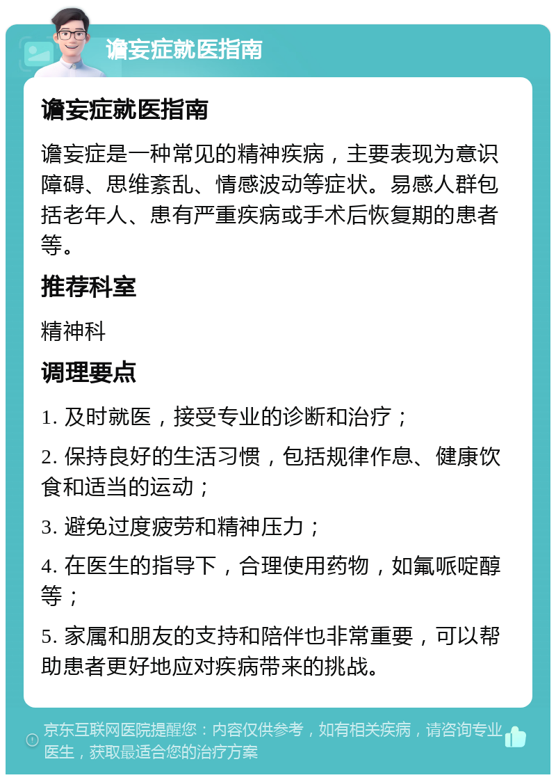 谵妄症就医指南 谵妄症就医指南 谵妄症是一种常见的精神疾病，主要表现为意识障碍、思维紊乱、情感波动等症状。易感人群包括老年人、患有严重疾病或手术后恢复期的患者等。 推荐科室 精神科 调理要点 1. 及时就医，接受专业的诊断和治疗； 2. 保持良好的生活习惯，包括规律作息、健康饮食和适当的运动； 3. 避免过度疲劳和精神压力； 4. 在医生的指导下，合理使用药物，如氟哌啶醇等； 5. 家属和朋友的支持和陪伴也非常重要，可以帮助患者更好地应对疾病带来的挑战。