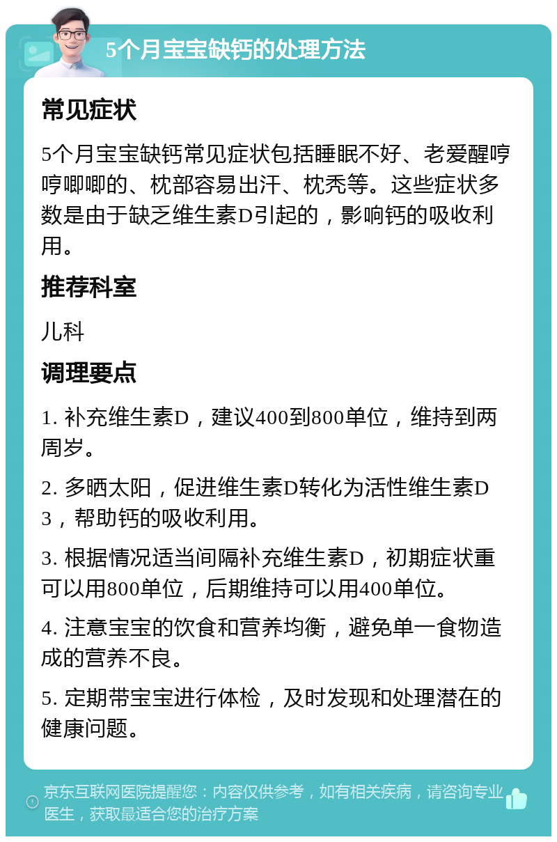 5个月宝宝缺钙的处理方法 常见症状 5个月宝宝缺钙常见症状包括睡眠不好、老爱醒哼哼唧唧的、枕部容易出汗、枕秃等。这些症状多数是由于缺乏维生素D引起的，影响钙的吸收利用。 推荐科室 儿科 调理要点 1. 补充维生素D，建议400到800单位，维持到两周岁。 2. 多晒太阳，促进维生素D转化为活性维生素D3，帮助钙的吸收利用。 3. 根据情况适当间隔补充维生素D，初期症状重可以用800单位，后期维持可以用400单位。 4. 注意宝宝的饮食和营养均衡，避免单一食物造成的营养不良。 5. 定期带宝宝进行体检，及时发现和处理潜在的健康问题。