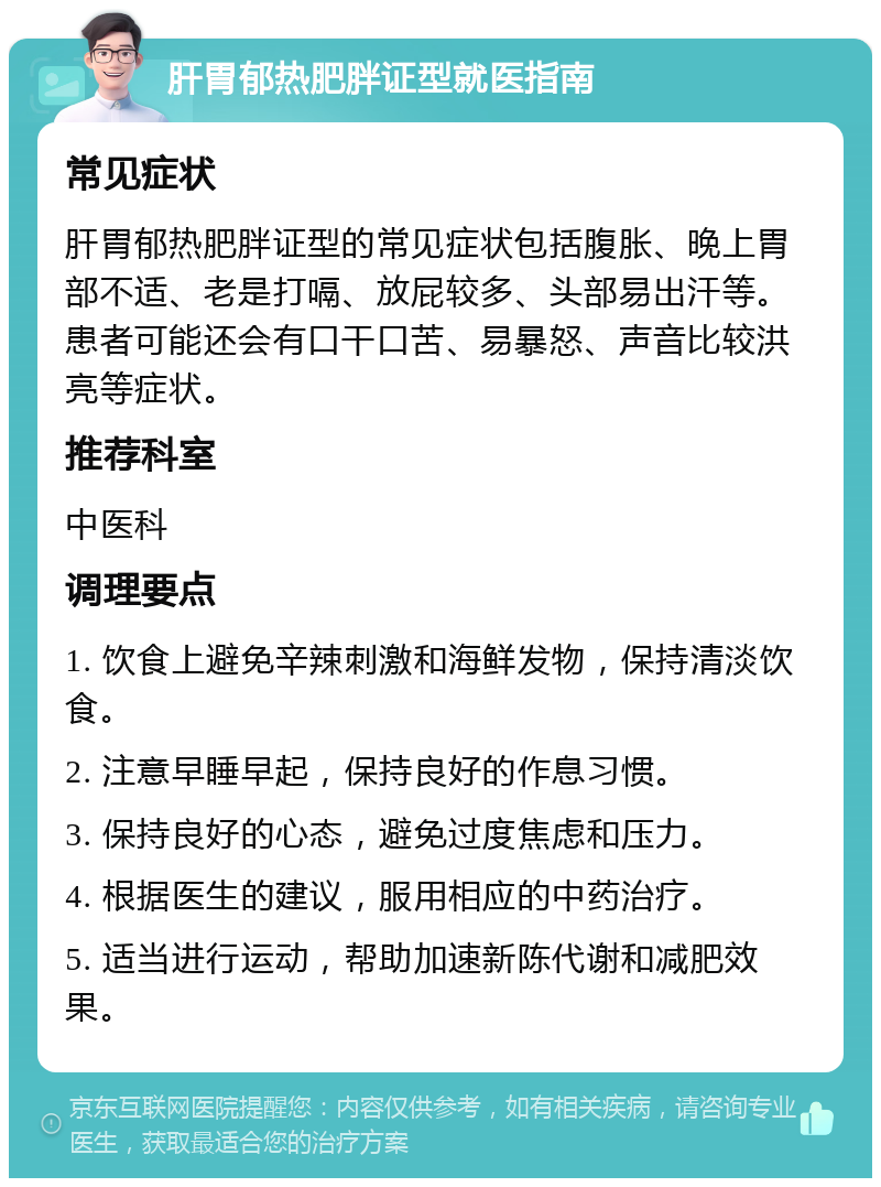 肝胃郁热肥胖证型就医指南 常见症状 肝胃郁热肥胖证型的常见症状包括腹胀、晚上胃部不适、老是打嗝、放屁较多、头部易出汗等。患者可能还会有口干口苦、易暴怒、声音比较洪亮等症状。 推荐科室 中医科 调理要点 1. 饮食上避免辛辣刺激和海鲜发物，保持清淡饮食。 2. 注意早睡早起，保持良好的作息习惯。 3. 保持良好的心态，避免过度焦虑和压力。 4. 根据医生的建议，服用相应的中药治疗。 5. 适当进行运动，帮助加速新陈代谢和减肥效果。