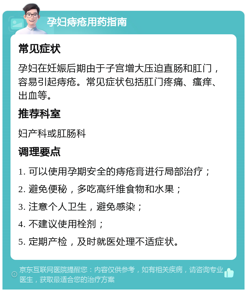 孕妇痔疮用药指南 常见症状 孕妇在妊娠后期由于子宫增大压迫直肠和肛门，容易引起痔疮。常见症状包括肛门疼痛、瘙痒、出血等。 推荐科室 妇产科或肛肠科 调理要点 1. 可以使用孕期安全的痔疮膏进行局部治疗； 2. 避免便秘，多吃高纤维食物和水果； 3. 注意个人卫生，避免感染； 4. 不建议使用栓剂； 5. 定期产检，及时就医处理不适症状。