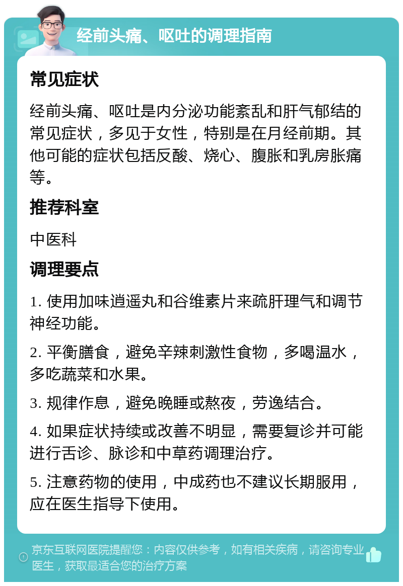 经前头痛、呕吐的调理指南 常见症状 经前头痛、呕吐是内分泌功能紊乱和肝气郁结的常见症状，多见于女性，特别是在月经前期。其他可能的症状包括反酸、烧心、腹胀和乳房胀痛等。 推荐科室 中医科 调理要点 1. 使用加味逍遥丸和谷维素片来疏肝理气和调节神经功能。 2. 平衡膳食，避免辛辣刺激性食物，多喝温水，多吃蔬菜和水果。 3. 规律作息，避免晚睡或熬夜，劳逸结合。 4. 如果症状持续或改善不明显，需要复诊并可能进行舌诊、脉诊和中草药调理治疗。 5. 注意药物的使用，中成药也不建议长期服用，应在医生指导下使用。