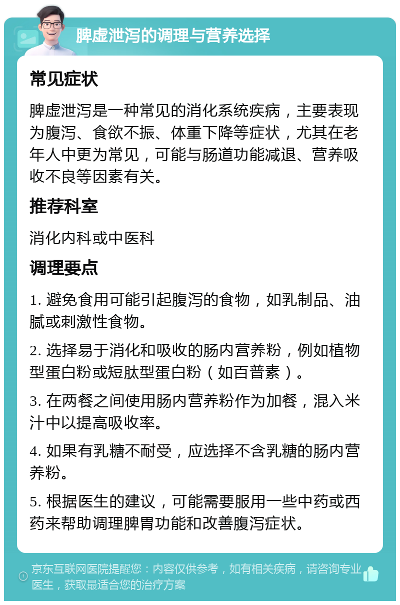 脾虚泄泻的调理与营养选择 常见症状 脾虚泄泻是一种常见的消化系统疾病，主要表现为腹泻、食欲不振、体重下降等症状，尤其在老年人中更为常见，可能与肠道功能减退、营养吸收不良等因素有关。 推荐科室 消化内科或中医科 调理要点 1. 避免食用可能引起腹泻的食物，如乳制品、油腻或刺激性食物。 2. 选择易于消化和吸收的肠内营养粉，例如植物型蛋白粉或短肽型蛋白粉（如百普素）。 3. 在两餐之间使用肠内营养粉作为加餐，混入米汁中以提高吸收率。 4. 如果有乳糖不耐受，应选择不含乳糖的肠内营养粉。 5. 根据医生的建议，可能需要服用一些中药或西药来帮助调理脾胃功能和改善腹泻症状。