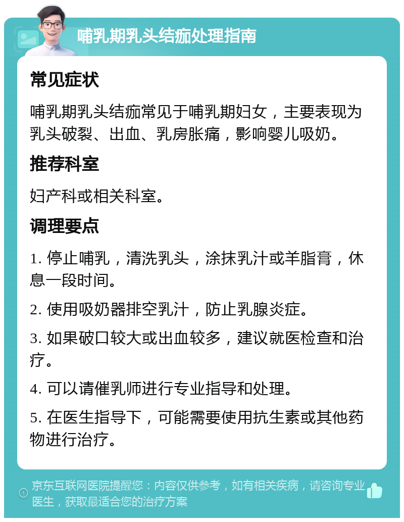 哺乳期乳头结痂处理指南 常见症状 哺乳期乳头结痂常见于哺乳期妇女，主要表现为乳头破裂、出血、乳房胀痛，影响婴儿吸奶。 推荐科室 妇产科或相关科室。 调理要点 1. 停止哺乳，清洗乳头，涂抹乳汁或羊脂膏，休息一段时间。 2. 使用吸奶器排空乳汁，防止乳腺炎症。 3. 如果破口较大或出血较多，建议就医检查和治疗。 4. 可以请催乳师进行专业指导和处理。 5. 在医生指导下，可能需要使用抗生素或其他药物进行治疗。