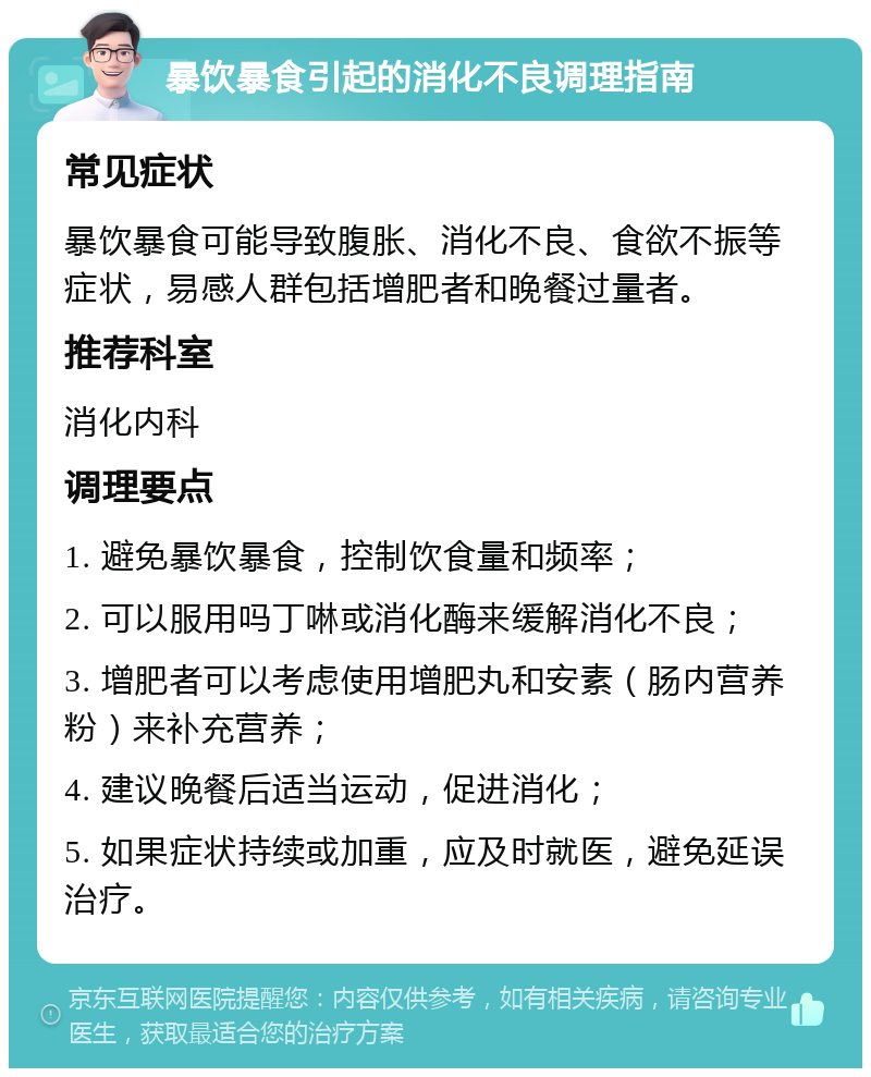 暴饮暴食引起的消化不良调理指南 常见症状 暴饮暴食可能导致腹胀、消化不良、食欲不振等症状，易感人群包括增肥者和晚餐过量者。 推荐科室 消化内科 调理要点 1. 避免暴饮暴食，控制饮食量和频率； 2. 可以服用吗丁啉或消化酶来缓解消化不良； 3. 增肥者可以考虑使用增肥丸和安素（肠内营养粉）来补充营养； 4. 建议晚餐后适当运动，促进消化； 5. 如果症状持续或加重，应及时就医，避免延误治疗。