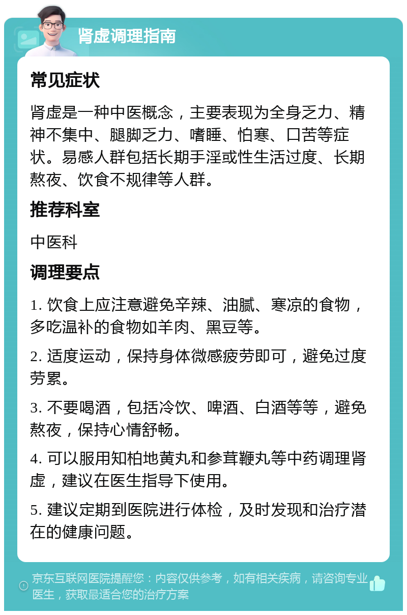 肾虚调理指南 常见症状 肾虚是一种中医概念，主要表现为全身乏力、精神不集中、腿脚乏力、嗜睡、怕寒、口苦等症状。易感人群包括长期手淫或性生活过度、长期熬夜、饮食不规律等人群。 推荐科室 中医科 调理要点 1. 饮食上应注意避免辛辣、油腻、寒凉的食物，多吃温补的食物如羊肉、黑豆等。 2. 适度运动，保持身体微感疲劳即可，避免过度劳累。 3. 不要喝酒，包括冷饮、啤酒、白酒等等，避免熬夜，保持心情舒畅。 4. 可以服用知柏地黄丸和参茸鞭丸等中药调理肾虚，建议在医生指导下使用。 5. 建议定期到医院进行体检，及时发现和治疗潜在的健康问题。