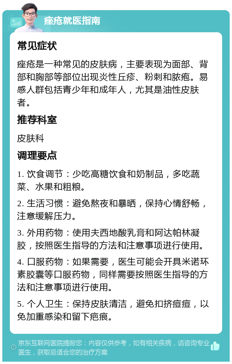 痤疮就医指南 常见症状 痤疮是一种常见的皮肤病，主要表现为面部、背部和胸部等部位出现炎性丘疹、粉刺和脓疱。易感人群包括青少年和成年人，尤其是油性皮肤者。 推荐科室 皮肤科 调理要点 1. 饮食调节：少吃高糖饮食和奶制品，多吃蔬菜、水果和粗粮。 2. 生活习惯：避免熬夜和暴晒，保持心情舒畅，注意缓解压力。 3. 外用药物：使用夫西地酸乳膏和阿达帕林凝胶，按照医生指导的方法和注意事项进行使用。 4. 口服药物：如果需要，医生可能会开具米诺环素胶囊等口服药物，同样需要按照医生指导的方法和注意事项进行使用。 5. 个人卫生：保持皮肤清洁，避免扣挤痘痘，以免加重感染和留下疤痕。