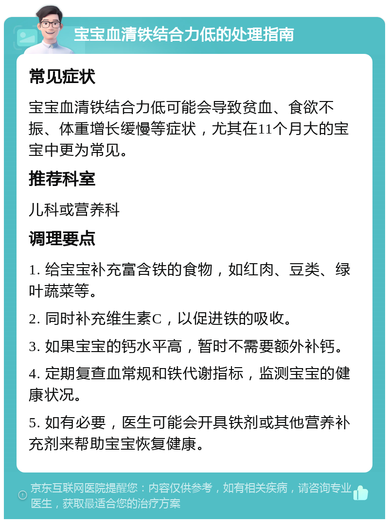 宝宝血清铁结合力低的处理指南 常见症状 宝宝血清铁结合力低可能会导致贫血、食欲不振、体重增长缓慢等症状，尤其在11个月大的宝宝中更为常见。 推荐科室 儿科或营养科 调理要点 1. 给宝宝补充富含铁的食物，如红肉、豆类、绿叶蔬菜等。 2. 同时补充维生素C，以促进铁的吸收。 3. 如果宝宝的钙水平高，暂时不需要额外补钙。 4. 定期复查血常规和铁代谢指标，监测宝宝的健康状况。 5. 如有必要，医生可能会开具铁剂或其他营养补充剂来帮助宝宝恢复健康。