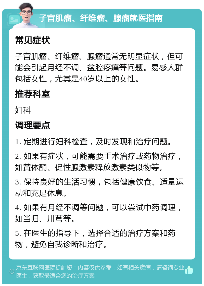 子宫肌瘤、纤维瘤、腺瘤就医指南 常见症状 子宫肌瘤、纤维瘤、腺瘤通常无明显症状，但可能会引起月经不调、盆腔疼痛等问题。易感人群包括女性，尤其是40岁以上的女性。 推荐科室 妇科 调理要点 1. 定期进行妇科检查，及时发现和治疗问题。 2. 如果有症状，可能需要手术治疗或药物治疗，如黄体酮、促性腺激素释放激素类似物等。 3. 保持良好的生活习惯，包括健康饮食、适量运动和充足休息。 4. 如果有月经不调等问题，可以尝试中药调理，如当归、川芎等。 5. 在医生的指导下，选择合适的治疗方案和药物，避免自我诊断和治疗。