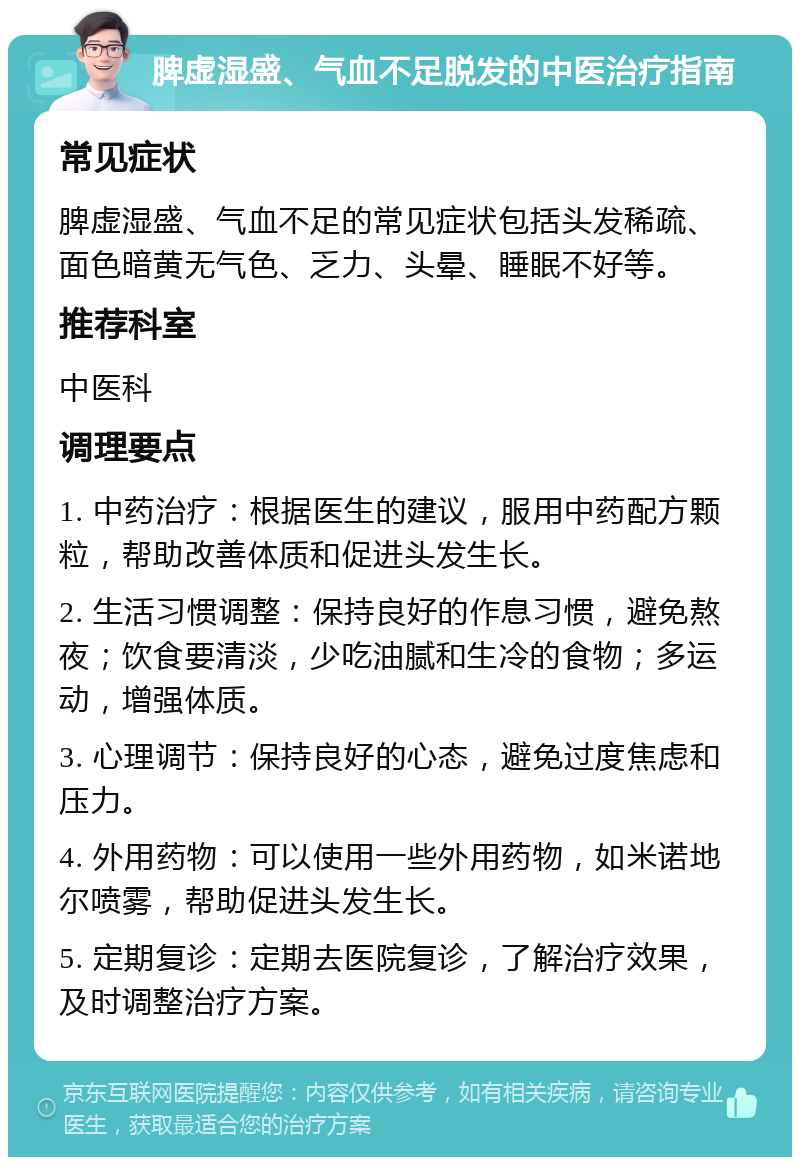 脾虚湿盛、气血不足脱发的中医治疗指南 常见症状 脾虚湿盛、气血不足的常见症状包括头发稀疏、面色暗黄无气色、乏力、头晕、睡眠不好等。 推荐科室 中医科 调理要点 1. 中药治疗：根据医生的建议，服用中药配方颗粒，帮助改善体质和促进头发生长。 2. 生活习惯调整：保持良好的作息习惯，避免熬夜；饮食要清淡，少吃油腻和生冷的食物；多运动，增强体质。 3. 心理调节：保持良好的心态，避免过度焦虑和压力。 4. 外用药物：可以使用一些外用药物，如米诺地尔喷雾，帮助促进头发生长。 5. 定期复诊：定期去医院复诊，了解治疗效果，及时调整治疗方案。