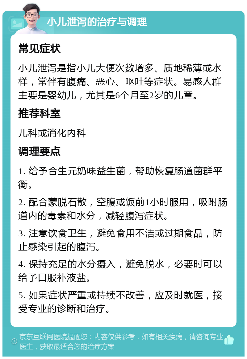 小儿泄泻的治疗与调理 常见症状 小儿泄泻是指小儿大便次数增多、质地稀薄或水样，常伴有腹痛、恶心、呕吐等症状。易感人群主要是婴幼儿，尤其是6个月至2岁的儿童。 推荐科室 儿科或消化内科 调理要点 1. 给予合生元奶味益生菌，帮助恢复肠道菌群平衡。 2. 配合蒙脱石散，空腹或饭前1小时服用，吸附肠道内的毒素和水分，减轻腹泻症状。 3. 注意饮食卫生，避免食用不洁或过期食品，防止感染引起的腹泻。 4. 保持充足的水分摄入，避免脱水，必要时可以给予口服补液盐。 5. 如果症状严重或持续不改善，应及时就医，接受专业的诊断和治疗。