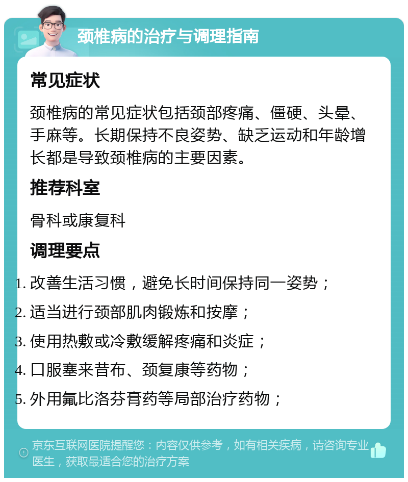 颈椎病的治疗与调理指南 常见症状 颈椎病的常见症状包括颈部疼痛、僵硬、头晕、手麻等。长期保持不良姿势、缺乏运动和年龄增长都是导致颈椎病的主要因素。 推荐科室 骨科或康复科 调理要点 改善生活习惯，避免长时间保持同一姿势； 适当进行颈部肌肉锻炼和按摩； 使用热敷或冷敷缓解疼痛和炎症； 口服塞来昔布、颈复康等药物； 外用氟比洛芬膏药等局部治疗药物；