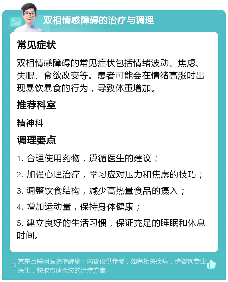 双相情感障碍的治疗与调理 常见症状 双相情感障碍的常见症状包括情绪波动、焦虑、失眠、食欲改变等。患者可能会在情绪高涨时出现暴饮暴食的行为，导致体重增加。 推荐科室 精神科 调理要点 1. 合理使用药物，遵循医生的建议； 2. 加强心理治疗，学习应对压力和焦虑的技巧； 3. 调整饮食结构，减少高热量食品的摄入； 4. 增加运动量，保持身体健康； 5. 建立良好的生活习惯，保证充足的睡眠和休息时间。