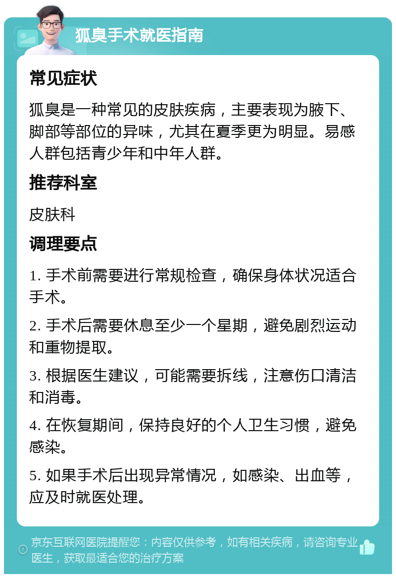 狐臭手术就医指南 常见症状 狐臭是一种常见的皮肤疾病，主要表现为腋下、脚部等部位的异味，尤其在夏季更为明显。易感人群包括青少年和中年人群。 推荐科室 皮肤科 调理要点 1. 手术前需要进行常规检查，确保身体状况适合手术。 2. 手术后需要休息至少一个星期，避免剧烈运动和重物提取。 3. 根据医生建议，可能需要拆线，注意伤口清洁和消毒。 4. 在恢复期间，保持良好的个人卫生习惯，避免感染。 5. 如果手术后出现异常情况，如感染、出血等，应及时就医处理。