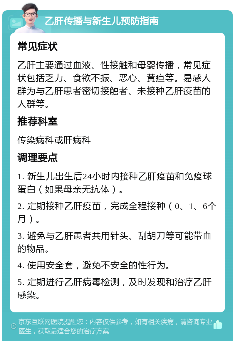 乙肝传播与新生儿预防指南 常见症状 乙肝主要通过血液、性接触和母婴传播，常见症状包括乏力、食欲不振、恶心、黄疸等。易感人群为与乙肝患者密切接触者、未接种乙肝疫苗的人群等。 推荐科室 传染病科或肝病科 调理要点 1. 新生儿出生后24小时内接种乙肝疫苗和免疫球蛋白（如果母亲无抗体）。 2. 定期接种乙肝疫苗，完成全程接种（0、1、6个月）。 3. 避免与乙肝患者共用针头、刮胡刀等可能带血的物品。 4. 使用安全套，避免不安全的性行为。 5. 定期进行乙肝病毒检测，及时发现和治疗乙肝感染。