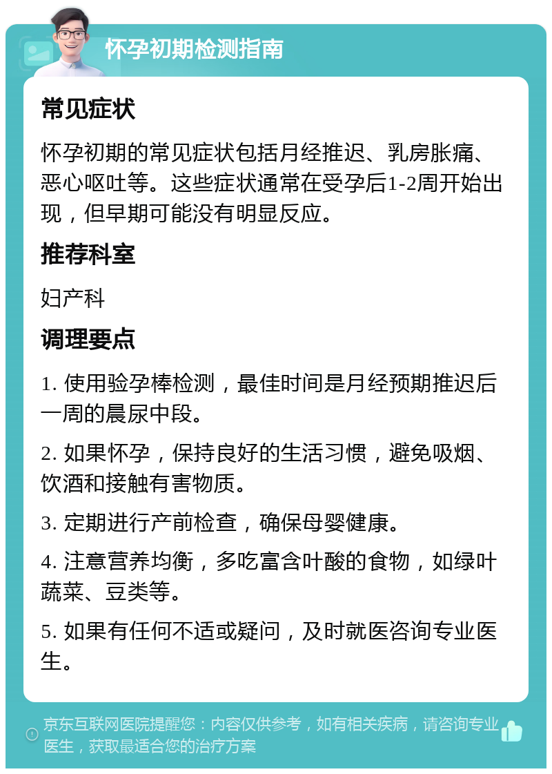 怀孕初期检测指南 常见症状 怀孕初期的常见症状包括月经推迟、乳房胀痛、恶心呕吐等。这些症状通常在受孕后1-2周开始出现，但早期可能没有明显反应。 推荐科室 妇产科 调理要点 1. 使用验孕棒检测，最佳时间是月经预期推迟后一周的晨尿中段。 2. 如果怀孕，保持良好的生活习惯，避免吸烟、饮酒和接触有害物质。 3. 定期进行产前检查，确保母婴健康。 4. 注意营养均衡，多吃富含叶酸的食物，如绿叶蔬菜、豆类等。 5. 如果有任何不适或疑问，及时就医咨询专业医生。