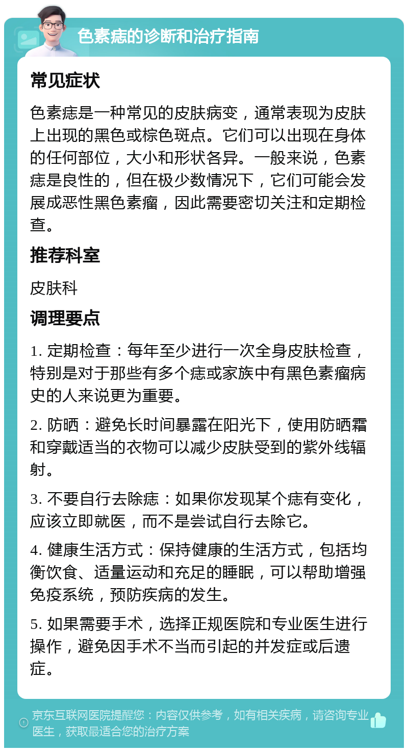 色素痣的诊断和治疗指南 常见症状 色素痣是一种常见的皮肤病变，通常表现为皮肤上出现的黑色或棕色斑点。它们可以出现在身体的任何部位，大小和形状各异。一般来说，色素痣是良性的，但在极少数情况下，它们可能会发展成恶性黑色素瘤，因此需要密切关注和定期检查。 推荐科室 皮肤科 调理要点 1. 定期检查：每年至少进行一次全身皮肤检查，特别是对于那些有多个痣或家族中有黑色素瘤病史的人来说更为重要。 2. 防晒：避免长时间暴露在阳光下，使用防晒霜和穿戴适当的衣物可以减少皮肤受到的紫外线辐射。 3. 不要自行去除痣：如果你发现某个痣有变化，应该立即就医，而不是尝试自行去除它。 4. 健康生活方式：保持健康的生活方式，包括均衡饮食、适量运动和充足的睡眠，可以帮助增强免疫系统，预防疾病的发生。 5. 如果需要手术，选择正规医院和专业医生进行操作，避免因手术不当而引起的并发症或后遗症。