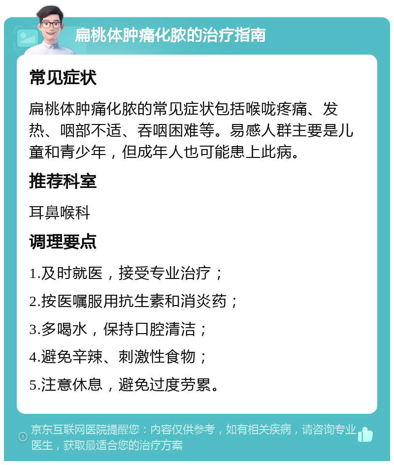 扁桃体肿痛化脓的治疗指南 常见症状 扁桃体肿痛化脓的常见症状包括喉咙疼痛、发热、咽部不适、吞咽困难等。易感人群主要是儿童和青少年，但成年人也可能患上此病。 推荐科室 耳鼻喉科 调理要点 1.及时就医，接受专业治疗； 2.按医嘱服用抗生素和消炎药； 3.多喝水，保持口腔清洁； 4.避免辛辣、刺激性食物； 5.注意休息，避免过度劳累。