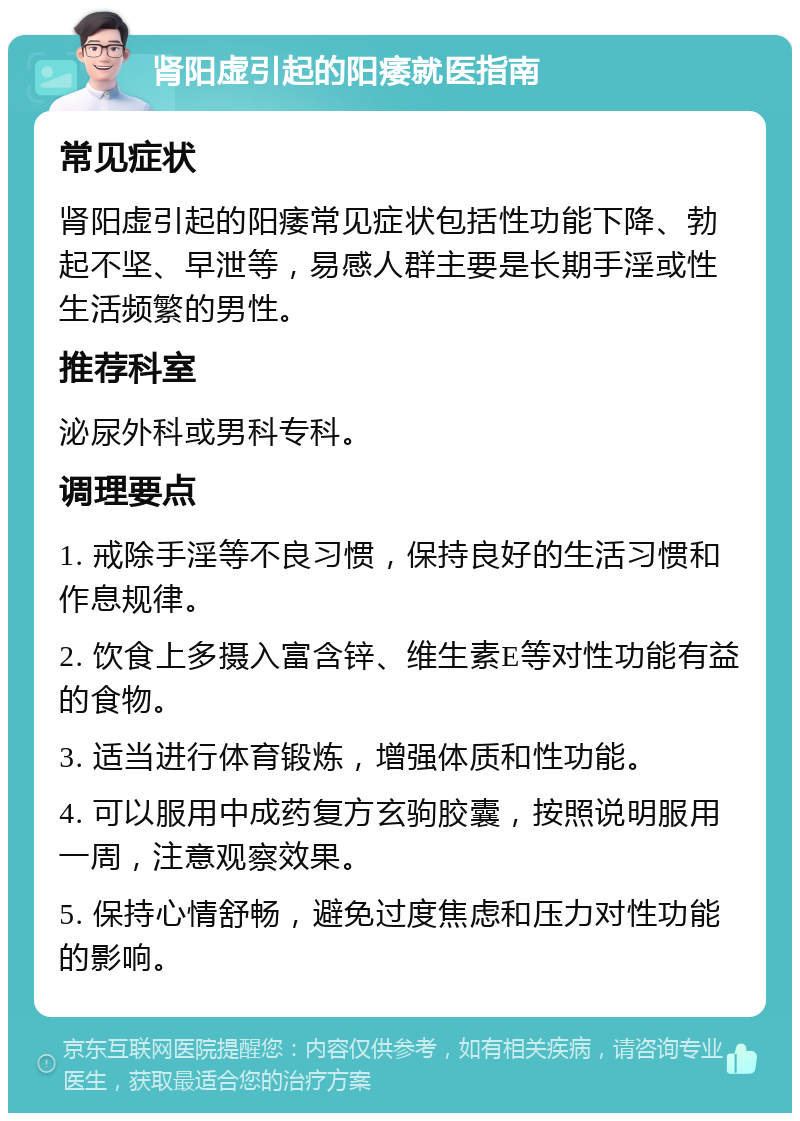 肾阳虚引起的阳痿就医指南 常见症状 肾阳虚引起的阳痿常见症状包括性功能下降、勃起不坚、早泄等，易感人群主要是长期手淫或性生活频繁的男性。 推荐科室 泌尿外科或男科专科。 调理要点 1. 戒除手淫等不良习惯，保持良好的生活习惯和作息规律。 2. 饮食上多摄入富含锌、维生素E等对性功能有益的食物。 3. 适当进行体育锻炼，增强体质和性功能。 4. 可以服用中成药复方玄驹胶囊，按照说明服用一周，注意观察效果。 5. 保持心情舒畅，避免过度焦虑和压力对性功能的影响。