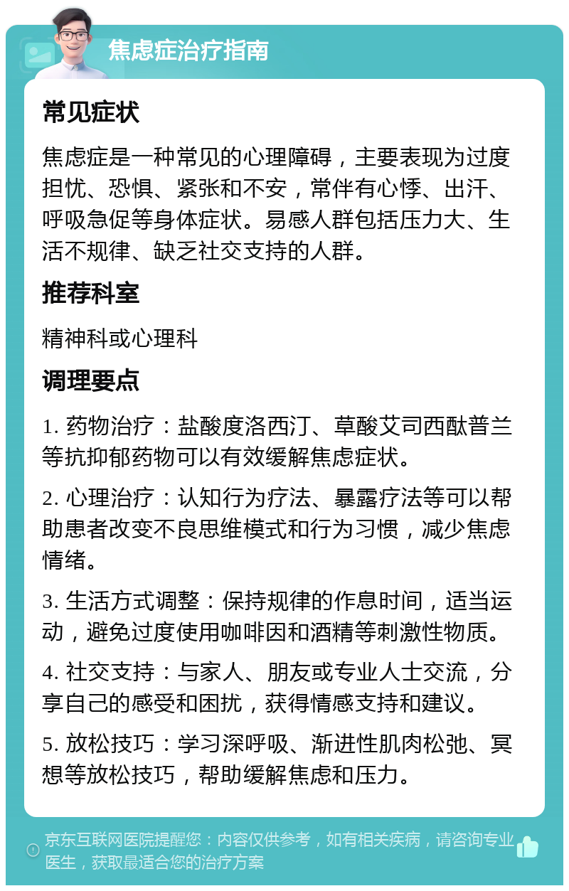 焦虑症治疗指南 常见症状 焦虑症是一种常见的心理障碍，主要表现为过度担忧、恐惧、紧张和不安，常伴有心悸、出汗、呼吸急促等身体症状。易感人群包括压力大、生活不规律、缺乏社交支持的人群。 推荐科室 精神科或心理科 调理要点 1. 药物治疗：盐酸度洛西汀、草酸艾司西酞普兰等抗抑郁药物可以有效缓解焦虑症状。 2. 心理治疗：认知行为疗法、暴露疗法等可以帮助患者改变不良思维模式和行为习惯，减少焦虑情绪。 3. 生活方式调整：保持规律的作息时间，适当运动，避免过度使用咖啡因和酒精等刺激性物质。 4. 社交支持：与家人、朋友或专业人士交流，分享自己的感受和困扰，获得情感支持和建议。 5. 放松技巧：学习深呼吸、渐进性肌肉松弛、冥想等放松技巧，帮助缓解焦虑和压力。