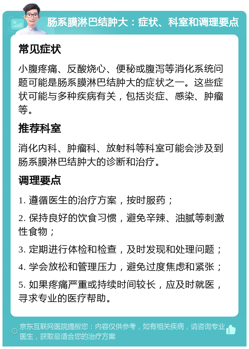 肠系膜淋巴结肿大：症状、科室和调理要点 常见症状 小腹疼痛、反酸烧心、便秘或腹泻等消化系统问题可能是肠系膜淋巴结肿大的症状之一。这些症状可能与多种疾病有关，包括炎症、感染、肿瘤等。 推荐科室 消化内科、肿瘤科、放射科等科室可能会涉及到肠系膜淋巴结肿大的诊断和治疗。 调理要点 1. 遵循医生的治疗方案，按时服药； 2. 保持良好的饮食习惯，避免辛辣、油腻等刺激性食物； 3. 定期进行体检和检查，及时发现和处理问题； 4. 学会放松和管理压力，避免过度焦虑和紧张； 5. 如果疼痛严重或持续时间较长，应及时就医，寻求专业的医疗帮助。