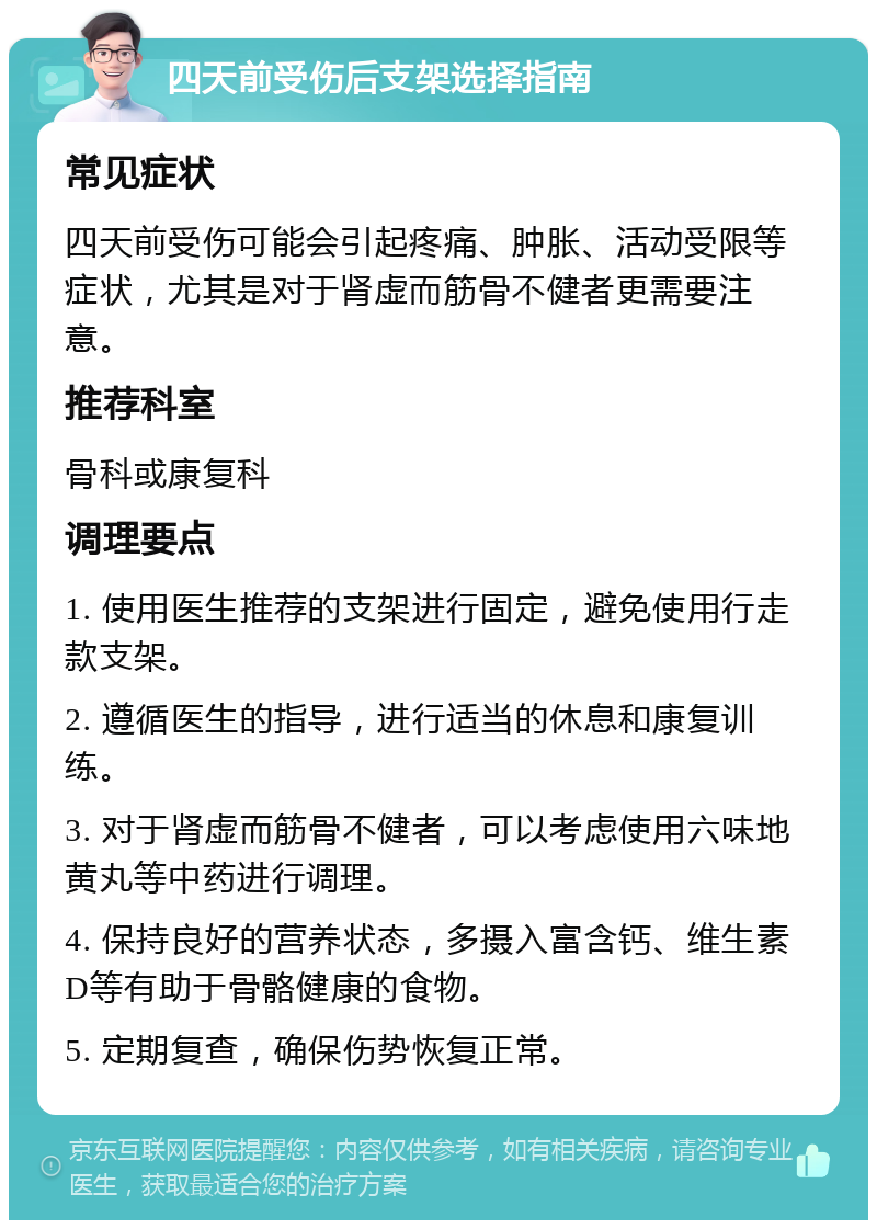 四天前受伤后支架选择指南 常见症状 四天前受伤可能会引起疼痛、肿胀、活动受限等症状，尤其是对于肾虚而筋骨不健者更需要注意。 推荐科室 骨科或康复科 调理要点 1. 使用医生推荐的支架进行固定，避免使用行走款支架。 2. 遵循医生的指导，进行适当的休息和康复训练。 3. 对于肾虚而筋骨不健者，可以考虑使用六味地黄丸等中药进行调理。 4. 保持良好的营养状态，多摄入富含钙、维生素D等有助于骨骼健康的食物。 5. 定期复查，确保伤势恢复正常。