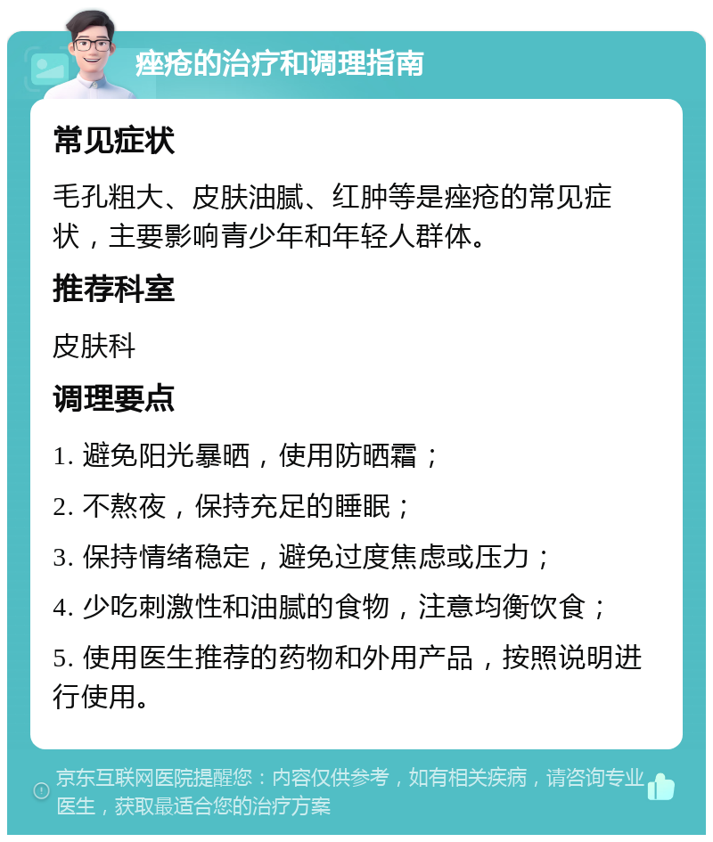 痤疮的治疗和调理指南 常见症状 毛孔粗大、皮肤油腻、红肿等是痤疮的常见症状，主要影响青少年和年轻人群体。 推荐科室 皮肤科 调理要点 1. 避免阳光暴晒，使用防晒霜； 2. 不熬夜，保持充足的睡眠； 3. 保持情绪稳定，避免过度焦虑或压力； 4. 少吃刺激性和油腻的食物，注意均衡饮食； 5. 使用医生推荐的药物和外用产品，按照说明进行使用。