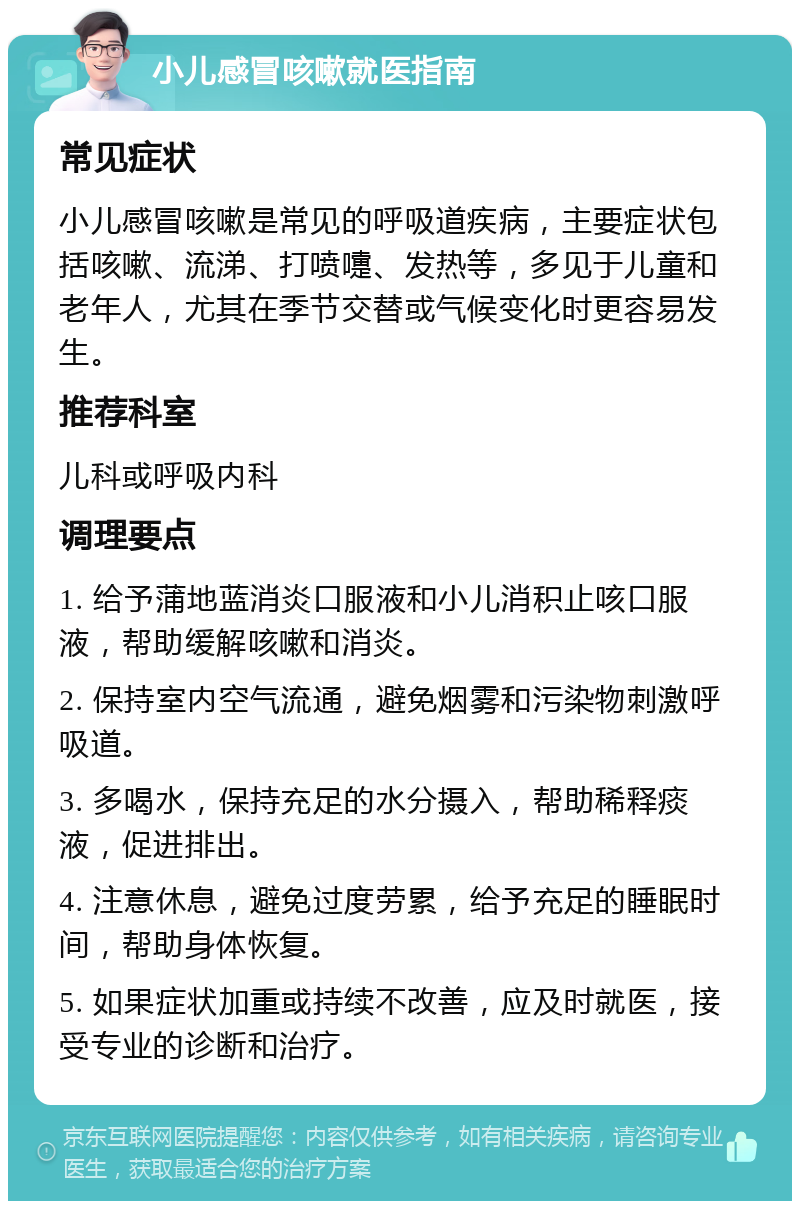 小儿感冒咳嗽就医指南 常见症状 小儿感冒咳嗽是常见的呼吸道疾病，主要症状包括咳嗽、流涕、打喷嚏、发热等，多见于儿童和老年人，尤其在季节交替或气候变化时更容易发生。 推荐科室 儿科或呼吸内科 调理要点 1. 给予蒲地蓝消炎口服液和小儿消积止咳口服液，帮助缓解咳嗽和消炎。 2. 保持室内空气流通，避免烟雾和污染物刺激呼吸道。 3. 多喝水，保持充足的水分摄入，帮助稀释痰液，促进排出。 4. 注意休息，避免过度劳累，给予充足的睡眠时间，帮助身体恢复。 5. 如果症状加重或持续不改善，应及时就医，接受专业的诊断和治疗。