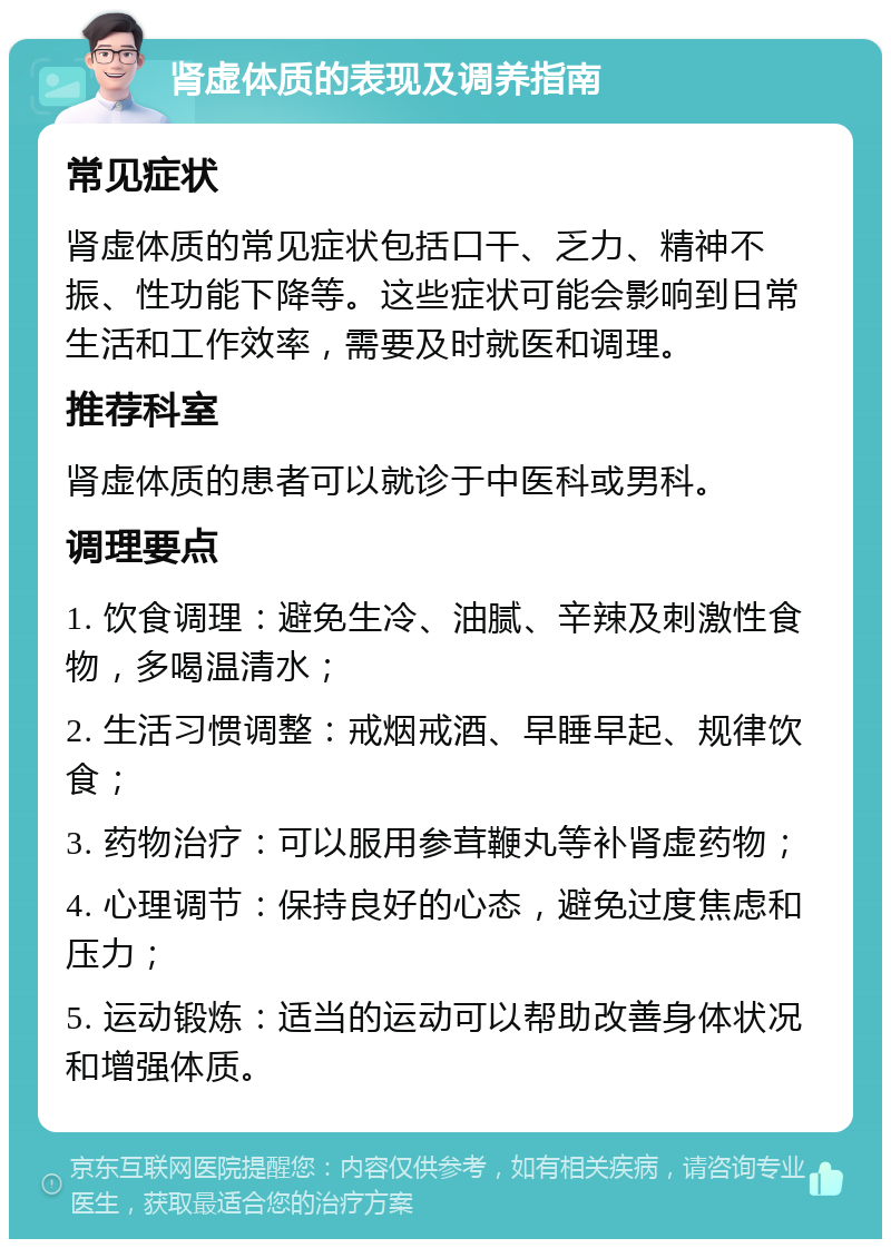 肾虚体质的表现及调养指南 常见症状 肾虚体质的常见症状包括口干、乏力、精神不振、性功能下降等。这些症状可能会影响到日常生活和工作效率，需要及时就医和调理。 推荐科室 肾虚体质的患者可以就诊于中医科或男科。 调理要点 1. 饮食调理：避免生冷、油腻、辛辣及刺激性食物，多喝温清水； 2. 生活习惯调整：戒烟戒酒、早睡早起、规律饮食； 3. 药物治疗：可以服用参茸鞭丸等补肾虚药物； 4. 心理调节：保持良好的心态，避免过度焦虑和压力； 5. 运动锻炼：适当的运动可以帮助改善身体状况和增强体质。