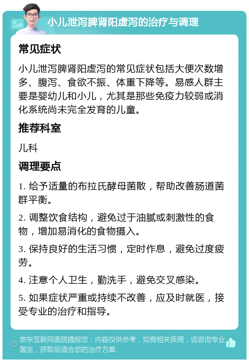 小儿泄泻脾肾阳虚泻的治疗与调理 常见症状 小儿泄泻脾肾阳虚泻的常见症状包括大便次数增多、腹泻、食欲不振、体重下降等。易感人群主要是婴幼儿和小儿，尤其是那些免疫力较弱或消化系统尚未完全发育的儿童。 推荐科室 儿科 调理要点 1. 给予适量的布拉氏酵母菌散，帮助改善肠道菌群平衡。 2. 调整饮食结构，避免过于油腻或刺激性的食物，增加易消化的食物摄入。 3. 保持良好的生活习惯，定时作息，避免过度疲劳。 4. 注意个人卫生，勤洗手，避免交叉感染。 5. 如果症状严重或持续不改善，应及时就医，接受专业的治疗和指导。