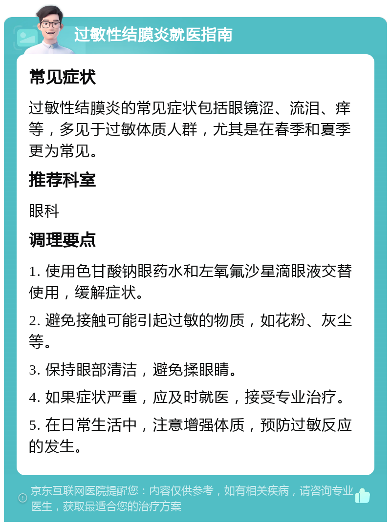 过敏性结膜炎就医指南 常见症状 过敏性结膜炎的常见症状包括眼镜涩、流泪、痒等，多见于过敏体质人群，尤其是在春季和夏季更为常见。 推荐科室 眼科 调理要点 1. 使用色甘酸钠眼药水和左氧氟沙星滴眼液交替使用，缓解症状。 2. 避免接触可能引起过敏的物质，如花粉、灰尘等。 3. 保持眼部清洁，避免揉眼睛。 4. 如果症状严重，应及时就医，接受专业治疗。 5. 在日常生活中，注意增强体质，预防过敏反应的发生。