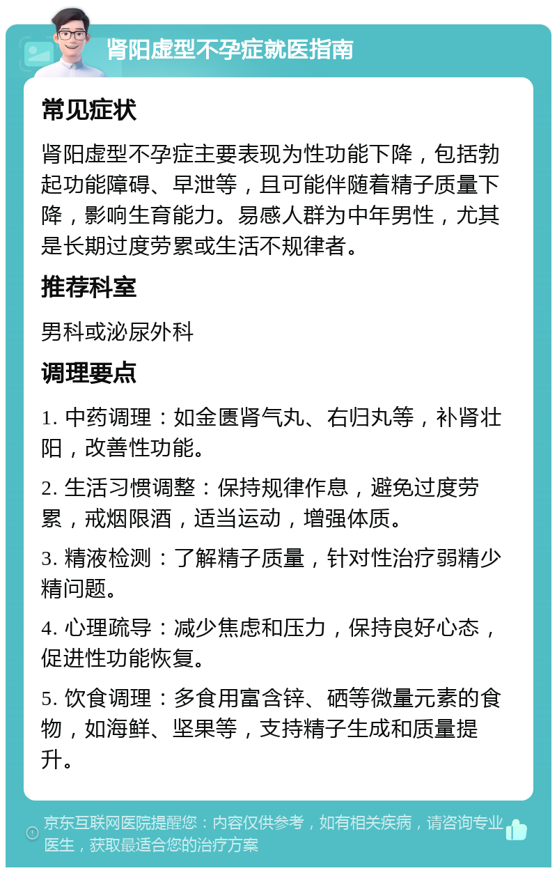 肾阳虚型不孕症就医指南 常见症状 肾阳虚型不孕症主要表现为性功能下降，包括勃起功能障碍、早泄等，且可能伴随着精子质量下降，影响生育能力。易感人群为中年男性，尤其是长期过度劳累或生活不规律者。 推荐科室 男科或泌尿外科 调理要点 1. 中药调理：如金匮肾气丸、右归丸等，补肾壮阳，改善性功能。 2. 生活习惯调整：保持规律作息，避免过度劳累，戒烟限酒，适当运动，增强体质。 3. 精液检测：了解精子质量，针对性治疗弱精少精问题。 4. 心理疏导：减少焦虑和压力，保持良好心态，促进性功能恢复。 5. 饮食调理：多食用富含锌、硒等微量元素的食物，如海鲜、坚果等，支持精子生成和质量提升。