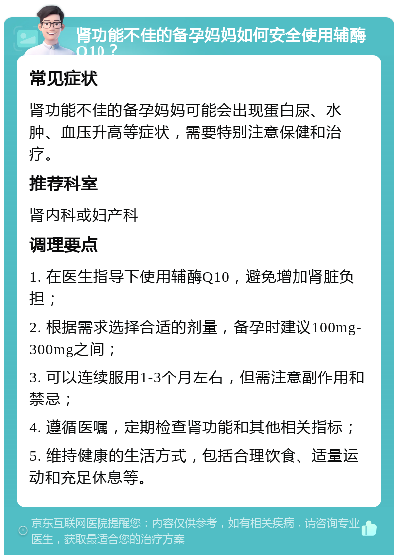 肾功能不佳的备孕妈妈如何安全使用辅酶Q10？ 常见症状 肾功能不佳的备孕妈妈可能会出现蛋白尿、水肿、血压升高等症状，需要特别注意保健和治疗。 推荐科室 肾内科或妇产科 调理要点 1. 在医生指导下使用辅酶Q10，避免增加肾脏负担； 2. 根据需求选择合适的剂量，备孕时建议100mg-300mg之间； 3. 可以连续服用1-3个月左右，但需注意副作用和禁忌； 4. 遵循医嘱，定期检查肾功能和其他相关指标； 5. 维持健康的生活方式，包括合理饮食、适量运动和充足休息等。