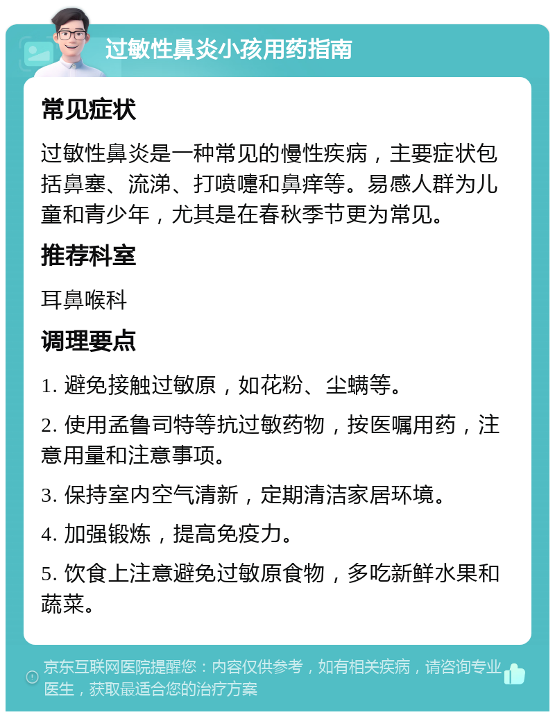 过敏性鼻炎小孩用药指南 常见症状 过敏性鼻炎是一种常见的慢性疾病，主要症状包括鼻塞、流涕、打喷嚏和鼻痒等。易感人群为儿童和青少年，尤其是在春秋季节更为常见。 推荐科室 耳鼻喉科 调理要点 1. 避免接触过敏原，如花粉、尘螨等。 2. 使用孟鲁司特等抗过敏药物，按医嘱用药，注意用量和注意事项。 3. 保持室内空气清新，定期清洁家居环境。 4. 加强锻炼，提高免疫力。 5. 饮食上注意避免过敏原食物，多吃新鲜水果和蔬菜。