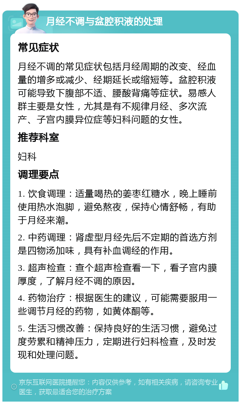 月经不调与盆腔积液的处理 常见症状 月经不调的常见症状包括月经周期的改变、经血量的增多或减少、经期延长或缩短等。盆腔积液可能导致下腹部不适、腰酸背痛等症状。易感人群主要是女性，尤其是有不规律月经、多次流产、子宫内膜异位症等妇科问题的女性。 推荐科室 妇科 调理要点 1. 饮食调理：适量喝热的姜枣红糖水，晚上睡前使用热水泡脚，避免熬夜，保持心情舒畅，有助于月经来潮。 2. 中药调理：肾虚型月经先后不定期的首选方剂是四物汤加味，具有补血调经的作用。 3. 超声检查：查个超声检查看一下，看子宫内膜厚度，了解月经不调的原因。 4. 药物治疗：根据医生的建议，可能需要服用一些调节月经的药物，如黄体酮等。 5. 生活习惯改善：保持良好的生活习惯，避免过度劳累和精神压力，定期进行妇科检查，及时发现和处理问题。